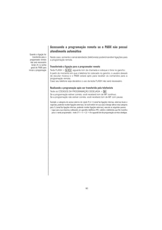 90
Acessando a programação remota se o PABX não possui
atendimento automático
Neste caso, somente o ramal atendedor (telefonista) poderá transferir ligações para
a programação remota.
Transferindo a ligação para o programador remoto
Tecle FLASH + , aguarde tom de chamada e coloque o fone no gancho;
A partir do momento em que o telefone for colocado no gancho, o usuário deixará
de escutar música e o PABX estará apto para receber os comandos para a
programação remota.
Caso seu telefone seja decádico o uso da tecla FLASH não será necessário.
Realizando a programação após ser transferido pela telefonista
Tecle os CÓDIGOS DA PROGRAMAÇÃO DESEJADA + .
Se a programação estiver correta, você receberá tom de MF contínuo;
Se a programação não estiver correta, você receberá tom de MF com pausa.
Exemplo: a categoria de acesso externo do ramal 25 é 3 (ramal faz ligações internas, externas locais e
regionais, podendo receber ligações externas). Se você estiver em sua casa e desejar alterar esta categoria
para 5 (ramal faz ligações internas, podendo receber ligações externas), execute os seguintes passos:
- Ligue para sua empresa (utilizando um aparelho telefônico MF); solicite à telefonista que lhe transfira
para o ramal programador; -tecle 371 + 5 + 22 + # e aguarde tom de programação correta e desligue.
Quando a ligação for
transferida para o
programador remoto
não será necessário
teclar # e a senha
geral do PABX para
iniciar a programação
 