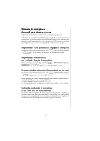 91
Chamada de emergência
de ramal para número externo
Programação de fábrica: nenhuma chamada de emergência programada.
A chamada de emergência possibilita a programação de um ramal para efetuar
ligação para um número externo automaticamente para casos emergenciais.
Quando o ramal programado retirar o fone do gancho, o PABX gerará uma chamada
de emergência para o número externo podendo estabelecer conversação.
Programando o ramal que realizará a ligação de emergência
No ramal principal, retire o fone do gancho, tecle + SENHA GERAL (3 dígitos)
+ + N
o
DO RAMAL, aguarde tom de programação correta.
Programando o número externo
que receberá a ligação de emergência
No ramal principal, retire o fone do gancho, tecle + SENHA GERAL (3 dígitos)+
+ N
o
EXTERNO, aguarde tom de programação correta.
Desprogramando o acionamento de emergência por um ramal
No ramal principal, retire o fone do gancho, tecle + SENHA GERAL (3 dígitos)
+ , aguarde tom de programação correta.
Exemplo: você deseja que o ramal 20 seja programado para realizar chamada de emergência para o n.º
externo (48) 234 5678, que é o número do Corpo de Bombeiros.
1º - defina o ramal que irá executar a ligação, tecle 5223 + 20.
2º - defina que a ligação externa será para o número (48) 234 5678, tecle 5222 + 0 xx 48 2345678.
Realizando uma ligação de emergência
de um ramal para um número externo
Basta retirar o fone do gancho do ramal programado para acionar a emergência,
aguardar 7 segundos, que o PABX realizará automaticamente uma ligação para o
número externo programado como receptor da chamada de emergência. A
conversação pode ser estabelecida assim que a ligação for atendida.
 