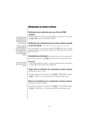 92
Rechamada ao número externo
Realizando uma rechamada para uma linha do PABX
ocupada
Tecle o CÓDIGO DE ACESSO À LINHA EXTERNA se receber tom de ocupado,
tecle ou , seguido do NÚMERO EXTERNO.
Realizando uma rechamada para um número externo ocupado
ou que não atende (Esta facilidade está disponível somente para telefones MF)
Após ter digitado o número externo tecle FLASH . Assim que o número
programado estiver sendo chamado, o PABX fará uma chamada automaticamente
para o seu ramal.
Cancelandoumarechamada(EstafacilidadeestádisponívelsomenteparatelefonesMF)
Retire o fone do gancho, tecle e aguarde o tom de programação correta.
Importante
- você poderá programar o tempo e o número de tentativas para a rechamada a
número externo, veja a seguir como programá-los.
Tempo entre as tentativas de rechamada ao número externo
Programação de fábrica: 1 minuto.
No ramal principal, retire o fone do gancho, tecle + SENHA GERAL (3 dígitos)
+ + TEMPO (1 a 9 minutos), aguarde tom de programação correta.
Número de tentativas para a rechamada ao número externo
Programação de fábrica: 9 tentativas.
No ramal principal, retire o fone do gancho, tecle + SENHA GERAL (3 dígitos)
+ + TENTATIVAS (1 a 9 minutos), aguarde tom de programação correta.
Você poderá programar
o PABX para que faça,
automaticamente, nova
tentativa de acesso ao
número desejado.
O toque da campainha
será diferenciado (um
toque longo seguido de
um curto) para que você
possa identificar que é
uma rechamada sendo
realizada.
Para terminar a ligação
basta colocar o fone no
gancho.
 