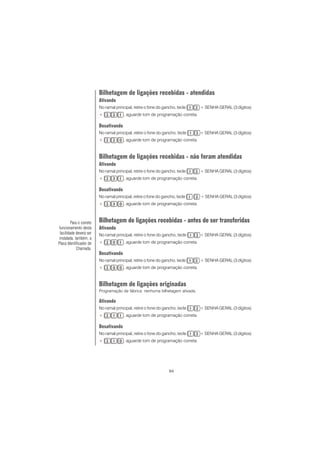 94
Bilhetagem de ligações recebidas - atendidas
Ativando
No ramal principal, retire o fone do gancho, tecle + SENHA GERAL (3 dígitos)
+ , aguarde tom de programação correta.
Desativando
No ramal principal, retire o fone do gancho, tecle + SENHA GERAL (3 dígitos)
+ , aguarde tom de programação correta.
Bilhetagem de ligações recebidas - não foram atendidas
Ativando
No ramal principal, retire o fone do gancho, tecle + SENHA GERAL (3 dígitos)
+ , aguarde tom de programação correta.
Desativando
No ramal principal, retire o fone do gancho, tecle + SENHA GERAL (3 dígitos)
+ , aguarde tom de programação correta.
Bilhetagem de ligações recebidas - antes de ser transferidas
Ativando
No ramal principal, retire o fone do gancho, tecle + SENHA GERAL (3 dígitos)
+ , aguarde tom de programação correta.
Desativando
No ramal principal, retire o fone do gancho, tecle + SENHA GERAL (3 dígitos)
+ , aguarde tom de programação correta.
Bilhetagem de ligações originadas
Programação de fábrica: nenhuma bilhetagem ativada.
Ativando
No ramal principal, retire o fone do gancho, tecle + SENHA GERAL (3 dígitos)
+ , aguarde tom de programação correta.
Desativando
No ramal principal, retire o fone do gancho, tecle + SENHA GERAL (3 dígitos)
+ , aguarde tom de programação correta.
Para o correto
funcionamento desta
facilidade deverá ser
instalada, também, a
Placa Identificador de
Chamada.
 