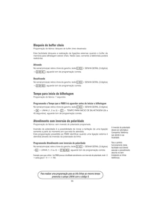 95
PPPPPara rara rara rara rara realizar uma prealizar uma prealizar uma prealizar uma prealizar uma programação para as três linhas ao mesmo tempoogramação para as três linhas ao mesmo tempoogramação para as três linhas ao mesmo tempoogramação para as três linhas ao mesmo tempoogramação para as três linhas ao mesmo tempo
prprprprpreencha o campo LINHA com o código 9.eencha o campo LINHA com o código 9.eencha o campo LINHA com o código 9.eencha o campo LINHA com o código 9.eencha o campo LINHA com o código 9.
Bloqueio de buffer cheio
Programação de fábrica: bloqueio de buffer cheio desativado.
Esta facilidade bloqueia a realização de ligações externas quando o buffer de
memória para bilhetagem estiver cheio. Neste caso, somente a telefonista poderá
realizá-las.
Ativando
No ramal principal, retire o fone do gancho, tecle + SENHA GERAL (3 dígitos)
+ , aguarde tom de programação correta.
Desativando
No ramal principal, retire o fone do gancho, tecle + SENHA GERAL (3 dígitos)
+ , aguarde tom de programação correta.
Tempo para início de bilhetagem
Programação de fábrica: 7 segundos.
Programando o Tempo que o PABX irá aguardar antes de iniciar a bilhetagem
No ramal principal, retire o fone do gancho, tecle + SENHA GERAL (3 dígitos)
+ + LINHA (1, 2 ou 3) + + TEMPO PARA INÍCIO DE BILHETAGEM (05 a
45 segundos), aguarde tom de programação correta.
Atendimento com inversão de polaridade
Programação de fábrica: sem inversão de polaridade programada.
Inversão de polaridade é a possibilidade de iniciar a tarifação de uma ligação
somente a partir do momento em que esta for atendida.
Esta programação possibilita ao PABX identificar quando uma ligação externa é
atendida através da inversão da polaridade da linha.
Programando Atendimento com inversão de polaridade
No ramal principal, retire o fone do gancho, tecle + SENHA GERAL (3 dígitos)
+ + LINHA (1, 2 ou 3) + , aguarde tom de programação correta.
Exemplo: para que a linha 1 do PABX possua a facilidade atendimento com inversão de polaridade, tecle 12
+ senha geral + 4 + 1 + 700.
A inversão de polaridade
deverá ser solicitada à
Companhia Telefônica
que atende à sua
localidade.
Para o perfeito
funcionamento desta
facilidade você deverá
executar o procedimento
descrito no item
Instalando as linhas
telefônicas.
 