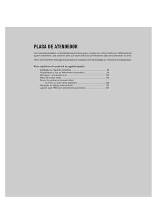 97
PLACA DE ATENDEDOR
Com esta placa instalada você poderá programar para que os usuários que utilizem telefones multifreqüenciais
liguem diretamente para os ramais sem que sejam atendidas primeiramente pelo ramal atendedor da linha.
Para o funcionamento desta placa após realizar a instalação você deverá seguir as instruções de programação.
Neste capítulo você encontrará as seguintes opções:
Instalação da Placa de Atendedor ............................................................. 99
Programando o tipo de Atendimento Automático ..................................... 99
Mensagem para atendimento .................................................................. 100
Menu de acesso direto ............................................................................ 102
Tempo de espera para acesso direto
ao menu ou a um ramal específico ................................................ 102
Recepção de ligação externa direta ........................................................ 103
Ligando para PABX com atendimento automático .................................. 104
 