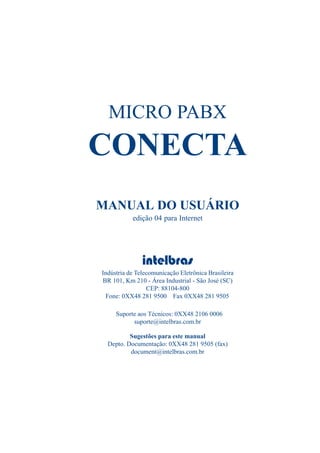 MICRO PABX
CONECTA
MANUAL DO USUÁRIO
edição 04 para Internet
intelbras
Indústria de Telecomunicação Eletrônica Brasileira
BR 101, Km 210 - Área Industrial - São José (SC)
CEP: 88104-800
Fone: 0XX48 281 9500 Fax 0XX48 281 9505
Suporte aos Técnicos: 0XX48 2106 0006
suporte@intelbras.com.br
Sugestões para este manual
Depto. Documentação: 0XX48 281 9505 (fax)
document@intelbras.com.br
 