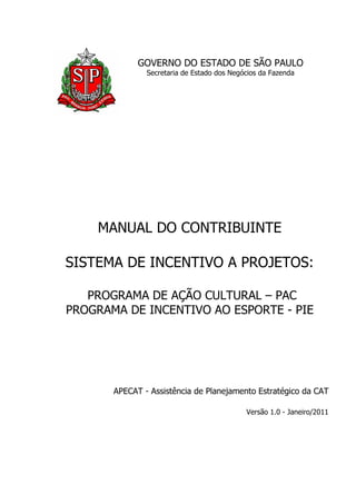 GOVERNO DO ESTADO DE SÃO PAULO 
Secretaria de Estado dos Negócios da Fazenda 
MANUAL DO CONTRIBUINTE 
SISTEMA DE INCENTIVO A PROJETOS: 
PROGRAMA DE AÇÃO CULTURAL – PAC 
PROGRAMA DE INCENTIVO AO ESPORTE - PIE 
APECAT - Assistência de Planejamento Estratégico da CAT 
Versão 1.0 - Janeiro/2011 
 