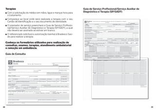 2928
Terapias
Com a solicitação do médico em mãos, ligue e marque hora para
o tratamento.
Compareça ao local onde será realizada a terapia com o seu
Cartão de Identi cação e o seu documento de identidade.
O prestador de serviço preencherá a Guia de Serviço Pro ssio-
nal/Serviço Auxiliar de Diagnóstico e Terapia (SP/SADT), a qual
não deverá ser assinada se estiver em branco.
O referenciado solicitará a autorização (senha) à Bradesco Saú-
de para realizar a terapia.
Conheça os formulários utilizados para realização de
consultas, exames, terapias, atendimento ambulatorial
e remoção em ambulância.
Guia de Consulta
Guia de Serviço Pro ssional/Serviço Auxiliar de
Diagnóstico e Terapia (SP/SADT)
 