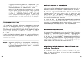 3332
O múltiplo de reembolso indica até quantas vezes o seu
padrão de seguro reembolsa o valor do serviço médico-
hospitalar mencionado na Tabela Bradesco Saúde.
Essas informações podem ser consultadas no Portal da
Bradesco Saúde (www.bradescosaude.com.br), na área
exclusiva do Bene ciário, acessando a opção “Valor da
US/URS/CRS e Múltiplos de Reembolso” ou, ainda, pela
Central de Relacionamento com o Cliente, cujo número do
telefone consta no verso do seu Cartão de Identi cação.
Prévia de Reembolso
Para conhecer os valores de reembolso a que você tem direito na
utilização de um determinado serviço coberto pelo seguro-saúde,
ligue para a Central de Relacionamento com o Cliente, cujo núme-
ro do telefone consta no verso do seu Cartão de Identi cação, e
forneça o nome técnico do procedimento ou cirurgia a ser realiza-
da e a data.
O prazo para cálculo do valor de reembolso é de aproximadamen-
te 5 (cinco) dias úteis, desde que todas as informações necessá-
rias sejam fornecidas.
Atenção Os valores fornecidos por telefone estão sujeitos a alte-
rações quando da análise técnica dos documentos, pois
é com base neles que a seguradora veri ca o tratamento
efetivamente realizado.
Processamento do Reembolso
A Bradesco Saúde fará a análise técnica e o processamento do re-
embolso, conforme as coberturas e limites contratuais do seguro.
O prazo para pagamento é de 30 (trinta) dias, inclusive nos casos
de urgência e emergência, contados a partir do recebimento pela
seguradora de toda a documentação relacionada no item Docu-
mentos que você precisa apresentar para solicitar Reembolso, de
acordo com o procedimento realizado.
O crédito do valor a ser reembolsado será efetuado diretamente
na conta-corrente do Bene ciário titular. Para que o reembolso seja
efetuado com segurança, é importante que os dados de sua conta-
corrente estejam sempre atualizados junto à sua empresa.
Reanálise do Reembolso
Em caso de discordância quanto ao reembolso, o Bene ciário po-
derá solicitar a reanálise no prazo máximo de 12 (doze) meses, a
contar da data de resposta da seguradora. Essa solicitação deve-
rá ser feita por escrito e enviada à Bradesco Saúde, por intermé-
dio de um Núcleo de Atendimento Bradesco Saúde, ou por meio
da Central de Relacionamento com o Cliente, cujo número do tele-
fone consta no verso do seu Cartão de Identi cação.
Documentos que você precisa apresentar para
solicitar Reembolso
O Bene ciário deverá observar o prazo máximo de 1 (um) ano, a
partir da data de ocorrência do evento, para apresentação dos
pedidos de reembolso.
 