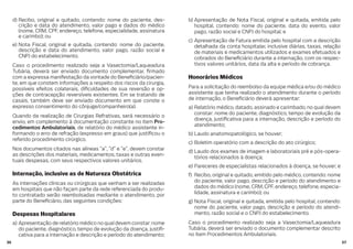 3736
d) Recibo, original e quitado, contendo: nome do paciente, des-
crição e data do atendimento, valor pago e dados do médico
(nome, CRM, CPF, endereço, telefone, especialidade, assinatura
e carimbo); ou
e) Nota Fiscal, original e quitada, contendo: nome do paciente,
descrição e data do atendimento, valor pago, razão social e
CNPJ do estabelecimento.
Caso o procedimento realizado seja a Vasectomia/Laqueadura
Tubária, deverá ser enviado documento complementar, rmado
com a expressa manifestação da vontade do Bene ciário/pacien-
te, em que constem informações a respeito dos riscos da cirurgia,
possíveis efeitos colaterais, di culdades de sua reversão e op-
ções de contracepção reversíveis existentes. Em se tratando de
casais, também deve ser enviado documento em que conste o
expresso consentimento do cônjuge/companheiro(a).
Quando da realização de Cirurgias Refrativas, será necessário o
envio, em complemento à documentação constante no item Pro-
cedimentos Ambulatoriais, de relatório do médico assistente in-
formando o erro de refração (expresso em graus) que justi cou o
referido procedimento cirúrgico.
Nos documentos citados nas alíneas “a”, “d” e “e”, devem constar
as descrições dos materiais, medicamentos, taxas e outras even-
tuais despesas, com seus respectivos valores unitários.
Internação, inclusive as de Natureza Obstétrica
As internações clínicas ou cirúrgicas que venham a ser realizadas
em hospitais que não façam parte da rede referenciada do produ-
to contratado serão reembolsadas mediante o atendimento, por
parte do Bene ciário, das seguintes condições:
Despesas Hospitalares
a) Apresentação de relatório médico no qual devem constar: nome
do paciente, diagnóstico, tempo de evolução da doença, justi -
cativa para a internação e descrição e período do atendimento;
b) Apresentação de Nota Fiscal, original e quitada, emitida pelo
hospital, contendo: nome do paciente, data do evento, valor
pago, razão social e CNPJ do hospital; e
c) Apresentação de Fatura emitida pelo hospital com a descrição
detalhada da conta hospitalar, inclusive diárias, taxas, relação
de materiais e medicamentos utilizados e exames efetuados e
cobrados do Bene ciário durante a internação, com os respec-
tivos valores unitários, data da alta e período de cobrança.
Honorários Médicos
Para a solicitação do reembolso da equipe médica e/ou do médico
assistente que tenha realizado o atendimento durante o período
de internação, o Bene ciário deverá apresentar:
a) Relatório médico, datado, assinado e carimbado, no qual devem
constar: nome do paciente, diagnóstico, tempo de evolução da
doença, justi cativa para a internação, descrição e período do
atendimento;
b) Laudo anatomopatológico, se houver;
c) Boletim operatório com a descrição do ato cirúrgico;
d) Laudo dos exames de imagem e laboratoriais pré e pós-opera-
tórios relacionados à doença;
e) Pareceres de especialistas relacionados à doença, se houver; e
f) Recibo, original e quitado, emitido pelo médico, contendo: nome
do paciente, valor pago, descrição e período do atendimento e
dados do médico (nome, CRM, CPF, endereço, telefone, especia-
lidade, assinatura e carimbo); ou
g) Nota Fiscal, original e quitada, emitida pelo hospital, contendo:
nome do paciente, valor pago, descrição e período do atendi-
mento, razão social e o CNPJ do estabelecimento.
Caso o procedimento realizado seja a Vasectomia/Laqueadura
Tubária, deverá ser enviado o documento complementar descrito
no item Procedimentos Ambulatoriais.
 
