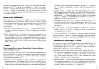 3938
Adicionalmente, devem constar, em um dos documentos citados
nas alíneas “a”, “f” e “g”, a participação e os valores correspon-
dentes a cada membro da equipe que realizou o atendimento (ci-
rurgião, 1º auxiliar, 2º auxiliar etc.). No caso de atendimento clíni-
co, devem ser informados a especialidade, o número e as datas
das visitas cobradas.
Remoção em Ambulância
Nos casos em que haja necessidade de remoção do Bene ciário
entre prestadores hospitalares, sendo utilizada empresa de re-
moção não integrante da rede referenciada do produto contrata-
do, a solicitação do reembolso deverá ser feita mediante a apre-
sentação de:
a) Relatório médico, datado, assinado e carimbado, informando o
nome do paciente, diagnóstico e justi cativa clínica para a re-
moção; e
b) Nota Fiscal, original e quitada, emitida pela empresa de remo-
ção,contendo:onomedopaciente,datadaremoção,valorpago,
quilometragem percorrida, local de partida e destino, tempo de
espera, se houver, tipo de ambulância (UTI ou simples), descri-
ção do valor dos honorários médicos, se houver, razão social e
CNPJ da empresa.
Terapias
Fisioterapia, Fonoterapia, Psicologia, Fonoaudiologia,
Terapia Ocupacional
Quando o Bene ciário optar por um prestador não integrante da
rede referenciada do produto contratado para realização das te-
rapias descritas nesse item, o reembolso deverá ser solicitado
mediante a apresentação de:
a) Relatório médico, datado, assinado e carimbado, realizado ex-
clusivamente por pro ssional médico regularmente inscrito no
CRM, no qual devem constar: nome do paciente, diagnóstico,
quadro clínico atual, descrição e justi cativa para a terapia indi-
cada e o correspondente planejamento terapêutico (quantida-
de de sessões programadas para um determinado período de
tempo); e
b) Recibo, original e quitado, contendo: nome do paciente, número
de sessões e as datas em que foram realizadas, valores pagos,
descrição da terapia e dados do pro ssional que realizou a te-
rapia (nome, CPF e número de inscrição no respectivo Conselho
Regional - CREFITO-F, CRP/CRM, CRFa, CREFITO-TO, endereço,
telefone, assinatura e carimbo); ou
c) Nota Fiscal, original e quitada, contendo, além de todas as in-
formações descritas na alínea anterior, razão social e CNPJ do
estabelecimento onde foi/foram realizada(s) a(s) sessão(ões)
de terapia.
d) Caso a terapia seja realizada de forma continuada, o relatório
médico, descrito na alínea “a”, deverá ser atualizado 4 (quatro)
meses após sua emissão.
Quando da realização de sioterapia, adicionalmente, deverá ser
enviado laudo do exame de imagem realizado relacionado à pa-
tologia, se houver, e que justi que a indicação da referida terapia.
Quimioterapia, Radioterapia e Diálise
Nos casos em que o Bene ciário realizar os procedimentos de
quimioterapia, radioterapia e diálise em prestador não integrante
da rede referenciada do produto contratado, o reembolso deverá
ser solicitado mediante a apresentação de:
a) Relatório emitido pelo médico assistente, datado, assinado e
carimbado, no qual devem constar: nome do paciente, número
de sessões e suas datas, diagnóstico, descrição e justi cativa
para o tratamento solicitado, histórico dos tratamentos já rea-
lizados e planejamento terapêutico; e
b) Recibo, original e quitado, contendo: nome do paciente, número
de sessões e as datas em que foram realizadas, valores pagos,
descrição do tratamento e dados do médico (nome, CRM, CPF,
endereço, telefone, assinatura e carimbo); ou
 