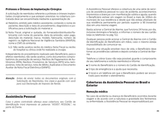 4342
Próteses e Órteses de Implantação Cirúrgica
A solicitação de reembolso referente a próteses e órteses implan-
tadas cirurgicamente e que estejam previstas na cobertura con-
tratada deve ser encaminhada mediante a apresentação de:
a) Relatório, emitido pelo médico assistente, contendo o nome do
paciente, descrição e data do procedimento, diagnóstico e jus-
ti cativa para a solicitação do material; e
b) Nota Fiscal, original e quitada, do fornecedor/distribuidor/fa-
bricante com nome do paciente, data da emissão, valor pago,
descrição do material, marca, modelo, fabricante, número de
registro na Agência Nacional de Vigilância Sanitária (ANVISA),
nome e CNPJ do emitente.
b.1) Não serão aceitos recibo do médico, Nota Fiscal ou recibo
do hospital ou clínica onde foi realizada a cirurgia.
Independente do procedimento realizado pelo Bene ciário, para o
efetivo reembolso, não serão aceitos, como documentos compro-
batórios da prestação de serviço: Recibos de Pagamentos de Au-
tônomos (RPA), Recibos Provisórios de Serviços (RPS) e/ou tem-
porários, nota de serviço, nota de débito, duplicatas e Documento
Auxiliar de Nota Fiscal Eletrônica (DANFE).
Atenção Antes de enviar todos os documentos originais com a
Solicitação de Reembolso, tire cópia e guarde com você
para sua Declaração de Imposto de Renda.
Assistência Pessoal
Caso o plano contratado ofereça essa cobertura, seu Cartão de
Identi cação trará impressas as palavras “ASSIST. PESSOAL”, na
parte da frente.
A Assistência Pessoal oferece a cobertura de uma série de servi-
ços de assistência pessoal no caso de acidente, acontecimentos
imprevistos e doenças com manifestação súbita e aguda, quando
o Bene ciário estiver em viagem no Brasil a mais de 100km do
município de sua residência e desde que não esteja afastado de
sua residência permanente por período superior a 90 (noventa)
dias em uma mesma viagem.
Basta acionar a Central de Alarme, que funciona 24 horas por dia,
inclusive domingos e feriados, e informar o número de seu cartão
(veja os telefones na pág. 51).
Qualquer pessoa pode acionar a Central de Alarme com o Cartão
de Identi cação do Bene ciário em mãos, caso o mesmo esteja
impossibilitado de comunicar-se.
Quando uma situação envolver risco de vida, o Bene ciário deve
tomar as providências cabíveis e depois contatar a Central de Alar-
me.
Telefone a cobrar (caso não seja possível, guarde o comprovante
de seu telefonema e solicite reembolso) e informe:
O nome do Bene ciário e o número do Cartão de Identi cação.
O tipo de emergência e a ajuda que necessita.
O local e um telefone em que o Bene ciário poderá ser encon-
trado para receber o atendimento.
Coberturas da Assistência Pessoal no Brasil e
Exterior
Remoção médica
No caso de acidente ou doença do Bene ciário ocorridos durante
viagem e de acordo com a natureza e gravidade dos ferimentos
ou enfermidade, a Assistência Pessoal se responsabilizará por:
 