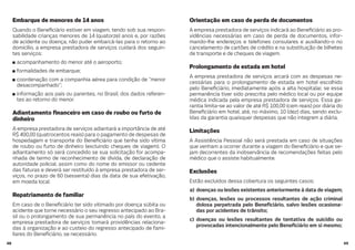 4948
Orientação em caso de perda de documentos
A empresa prestadora de serviços indicará ao Bene ciário as pro-
vidências necessárias em caso de perda de documentos, infor-
mando-lhe endereços e telefones consulares e auxiliando-o no
cancelamento de cartões de crédito e na substituição de bilhetes
de transporte e de cheques de viagem.
Prolongamento de estada em hotel
A empresa prestadora de serviços arcará com as despesas ne-
cessárias para o prolongamento de estada em hotel escolhido
pelo Bene ciário, imediatamente após a alta hospitalar, se essa
permanência tiver sido prescrita pelo médico local ou por equipe
médica indicada pela empresa prestadora de serviços. Essa ga-
rantia limita-se ao valor de até R$ 100,00 (cem reais) por diária do
Bene ciário em hotel, até, no máximo, 10 (dez) dias, sendo exclu-
ídas da garantia quaisquer despesas que não integrem a diária.
Limitações
A Assistência Pessoal não será prestada em caso de situações
que venham a ocorrer durante a viagem do Bene ciário e que se-
jam decorrentes da inobservância de recomendações feitas pelo
médico que o assiste habitualmente.
Exclusões
Estão excluídos dessa cobertura os seguintes casos:
a) doenças ou lesões existentes anteriormente à data de viagem;
b) doenças, lesões ou processos resultantes de ação criminal
dolosa perpetrada pelo Bene ciário, salvo lesões ocasiona-
das por acidentes de trânsito;
c) doenças ou lesões resultantes de tentativa de suicídio ou
provocadas intencionalmente pelo Bene ciário em si mesmo;
Embarque de menores de 14 anos
Quando o Bene ciário estiver em viagem, tendo sob sua respon-
sabilidade crianças menores de 14 (quatorze) anos e, por razões
de acidente ou doença, não puder embarcá-las para o retorno ao
domicílio, a empresa prestadora de serviços cuidará dos seguin-
tes serviços:
acompanhamento do menor até o aeroporto;
formalidades de embarque;
coordenação com a companhia aérea para condição de “menor
desacompanhado”;
informação aos pais ou parentes, no Brasil, dos dados referen-
tes ao retorno do menor.
Adiantamento nanceiro em caso de roubo ou furto de
dinheiro
A empresa prestadora de serviços adiantará a importância de até
R$ 400,00 (quatrocentos reais) para o pagamento de despesas de
hospedagem e transporte do Bene ciário que tenha sido vítima
de roubo ou furto de dinheiro (excluindo cheques de viagem). O
adiantamento só será concedido se sua solicitação for acompa-
nhada de termo de reconhecimento de dívida, de declaração de
autoridade policial, assim como do nome do emissor ou cedente
das faturas e deverá ser restituído à empresa prestadora de ser-
viços, no prazo de 60 (sessenta) dias da data de sua efetivação,
em moeda local.
Repatriamento de familiar
Em caso de o Bene ciário ter sido vitimado por doença súbita ou
acidente que torne necessário o seu regresso antecipado ao Bra-
sil ou o prolongamento de sua permanência no país do evento, a
empresa prestadora de serviços tomará providências relaciona-
das à organização e ao custeio do regresso antecipado de fami-
liares do Bene ciário, se necessário.
 