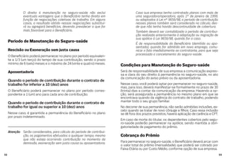 5352
O direito à manutenção no seguro-saúde não exclui
eventuais vantagens que o Bene ciário tenha direito em
função de negociações coletivas de trabalho. Em alguns
casos, o resultado obtido nessas negociações substitui-
rá ou agregará benefícios, devendo prevalecer o que for
mais favorável para o Bene ciário.
Período de Manutenção do Seguro-saúde
Rescisão ou Exoneração sem justa causa
O Bene ciário poderá permanecer no plano por período equivalen-
te a 1/3 (um terço) do tempo de sua contribuição, sendo o prazo
mínimo de 6 (seis) meses e o máximo de 24 (vinte e quatro) meses.
Aposentadoria
Quando o período de contribuição durante o contrato de
trabalho for inferior a 10 (dez) anos
O Bene ciário poderá permanecer no plano por período corres-
pondente a 1 (um) ano para cada ano de contribuição.
Quando o período de contribuição durante o contrato de
trabalho for igual ou superior a 10 (dez) anos
Nesse caso, é garantida a permanência do Bene ciário no plano
por prazo indeterminado.
Atenção Serão considerados, para cálculo do período de contribui-
ção, os pagamentos efetuados a qualquer tempo, mesmo
que não esteja ocorrendo contribuição no momento da
demissão, exoneração sem justa causa ou aposentadoria.
Caso sua empresa tenha contratado planos com mais de
uma seguradora/operadora, após 1º de janeiro de 1999,
ou adaptados à Lei nº 9656/98, o período de contribuição
nesses planos também será considerado no cálculo, des-
de que não tenha havido descontinuidade de cobertura.
Também deverá ser contabilizado o período de contribui-
ção realizada anteriormente à adaptação ou migração de
sua apólice à Lei 9656/98, quando for o caso.
É de responsabilidade do Bene ciário (demitido ou apo-
sentado), quando for admitido em novo emprego, comu-
nicar o fato imediatamente ao contratante, para que seja
processado o cancelamento do seguro-saúde.
Condições para Manutenção do Seguro-saúde
Será de responsabilidade de sua empresa a comunicação expres-
sa e clara do seu direito à permanência no seguro-saúde, no ato
da comunicação do aviso prévio ou da aposentadoria.
Nesse caso, você poderá optar por permanecer no seguro-saúde,
mas, para isso, deverá manifestar-se formalmente no prazo de 30
(trinta) dias a contar da comunicação da empresa. Havendo a op-
ção, será assegurada a permanência no mesmo plano em que se
encontrava quando da vigência do contrato de trabalho, podendo
manter todo o seu grupo familiar.
No decorrer de sua permanência, não serão admitidas inclusões, ex-
ceto quando se tratar de novo cônjuge e lhos. Caso essa inclusão
se dê fora dos prazos previstos, haverá aplicação de carência e CPT.
Em caso de morte do titular, os dependentes cobertos pelo segu-
ro-saúde poderão permanecer na apólice, sendo mantida a obri-
gatoriedade de pagamento do prêmio.
Cobrança do Prêmio
Para permanecer no seguro-saúde, o Bene ciário deverá arcar com
o valor total do prêmio (mensalidade), que poderá ser cobrado por
Faixa Etária ou por Custo Médio, conforme opção de sua empresa.
 