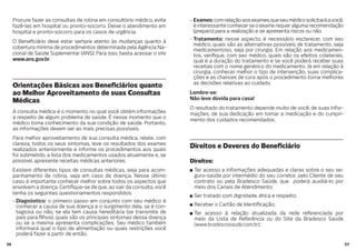 5756
Procure fazer as consultas de rotina em consultório médico, evite
fazê-las em hospital ou pronto-socorro. Deixe o atendimento em
hospital e pronto-socorro para os casos de urgência.
O Bene ciário deve estar sempre atento às mudanças quanto à
cobertura mínima de procedimentos determinada pela Agência Na-
cional de Saúde Suplementar (ANS). Para isso, basta acessar o site
www.ans.gov.br.
Orientações Básicas aos Bene ciários quanto
ao Melhor Aproveitamento de suas Consultas
Médicas
A consulta médica é o momento no qual você obtém informações
a respeito de algum problema de saúde. É nesse momento que o
médico toma conhecimento da sua condição de saúde. Portanto,
as informações devem ser as mais precisas possíveis.
Para melhor aproveitamento de sua consulta médica, relate, com
clareza, todos os seus sintomas, leve os resultados dos exames
realizados anteriormente e informe os procedimentos aos quais
foi submetido, a lista dos medicamentos usados atualmente e, se
possível, apresente receitas médicas anteriores.
Existem diferentes tipos de consultas médicas, seja para acom-
panhamento de rotina, seja em caso de doença. Nesse último
caso, é importante conhecer melhor sobre todos os aspectos que
envolvem a doença. Certi que-se de que, ao sair da consulta, você
tenha os seguintes questionamentos respondidos:
- Diagnóstico: o primeiro passo em conjunto com seu médico é
conhecer a causa de sua doença e o surgimento dela, se é con-
tagiosa ou não, se ela tem causa hereditária (se transmite de
pais para lhos), quais são os principais sintomas dessa doença
ou se a mesma apresenta complicações. Seu médico também
informará qual o tipo de alimentação ou quais restrições você
poderá fazer a partir de então.
- Exames:comrelaçãoaosexamesqueseumédicosolicitaráavocê,
é interessante conhecer se o exame requer alguma recomendação
(preparo) para a realização e se apresenta riscos ou não.
- Tratamento: nesse aspecto, é necessário esclarecer, com seu
médico, quais são as alternativas possíveis de tratamento, seja
medicamentoso, seja por cirurgia. Em relação aos medicamen-
tos, veri que, com seu médico, quais são os efeitos colaterais,
qual é a duração do tratamento e se você poderá receber suas
receitas com o nome genérico do medicamento. Já em relação à
cirurgia, conhecer melhor o tipo de intervenção, suas complica-
ções e as chances de cura após o procedimento torna melhores
as decisões relativas ao cuidado.
Lembre-se:
Não leve dúvida para casa!
O resultado do tratamento depende muito de você, de suas infor-
mações, de sua dedicação em tomar a medicação e do cumpri-
mento dos cuidados recomendados.
Direitos e Deveres do Bene ciário
Direitos:
Ter acesso a informações adequadas e claras sobre o seu se-
guro-saúde por intermédio do seu corretor, pelo Cliente de seu
contrato ou pela Bradesco Saúde, que poderá auxiliá-lo por
meio dos Canais de Atendimento;
Ser tratado com dignidade, ética e respeito;
Receber o Cartão de Identi cação;
Ter acesso à relação atualizada da rede referenciada por
meio da Lista de Referência ou do Site da Bradesco Saúde
(www.bradescosaude.com.br);
 