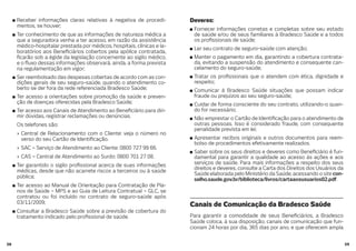 5958
Receber informações claras relativas à negativa de procedi-
mentos, se houver;
Ter conhecimento de que as informações de natureza médica a
que a seguradora venha a ter acesso, em razão da assistência
médico-hospitalar prestada por médicos, hospitais, clínicas e la-
boratórios aos Bene ciários cobertos pela apólice contratada,
carão sob a égide da legislação concernente ao sigilo médico,
e o uxo dessas informações observará, ainda, a forma prevista
na regulamentação em vigor;
Ser reembolsado das despesas cobertas de acordo com as con-
dições gerais de seu seguro-saúde, quando o atendimento co-
berto se der fora da rede referenciada Bradesco Saúde;
Ter acesso a orientações sobre promoção da saúde e preven-
ção de doenças oferecidas pela Bradesco Saúde;
Ter acesso aos Canais de Atendimento ao Bene ciário para diri-
mir dúvidas, registrar reclamações ou denúncias.
Os telefones são:
Central de Relacionamento com o Cliente: veja o número no
verso do seu Cartão de Identi cação.
SAC – Serviço de Atendimento ao Cliente: 0800 727 99 66.
CAS – Central de Atendimento ao Surdo: 0800 701 27 08.
Ter garantido o sigilo pro ssional acerca de suas informações
médicas, desde que não acarrete riscos a terceiros ou à saúde
pública;
Ter acesso ao Manual de Orientação para Contratação de Pla-
nos de Saúde – MPS e ao Guia de Leitura Contratual – GLC, se
contratou ou foi incluído no contrato de seguro-saúde após
03/11/2009;
Consultar a Bradesco Saúde sobre a previsão de cobertura do
tratamento indicado pelo pro ssional de saúde.
Deveres:
Fornecer informações corretas e completas sobre seu estado
de saúde e/ou de seus familiares à Bradesco Saúde e a todos
os pro ssionais de saúde;
Ler seu contrato de seguro-saúde com atenção;
Manter o pagamento em dia, garantindo a cobertura contrata-
da, evitando a suspensão do atendimento e consequente can-
celamento do seguro-saúde;
Tratar os pro ssionais que o atendem com ética, dignidade e
respeito;
Comunicar à Bradesco Saúde situações que possam indicar
fraude ou prejuízos ao seu seguro-saúde;
Cuidar de forma consciente do seu contrato, utilizando-o quan-
do for necessário;
Não emprestar o Cartão de Identi cação para o atendimento de
outras pessoas. Isso é considerado fraude, com consequente
penalidade prevista em lei;
Apresentar recibos originais e outros documentos para reem-
bolso de procedimentos efetivamente realizados.
Saber sobre os seus direitos e deveres como Bene ciário é fun-
damental para garantir a qualidade ao acesso às ações e aos
serviços de saúde. Para mais informações a respeito dos seus
direitos e deveres, consulte a Carta dos Direitos dos Usuários da
Saúde elaborada pelo Ministério da Saúde, acessando o site con-
selho.saude.gov.br/biblioteca/livros/cartaaosusuarios02.pdf.
Canais de Comunicação da Bradesco Saúde
Para garantir a comodidade de seus Bene ciários, a Bradesco
Saúde coloca, à sua disposição, canais de comunicação que fun-
cionam 24 horas por dia, 365 dias por ano, e que oferecem ampla
 