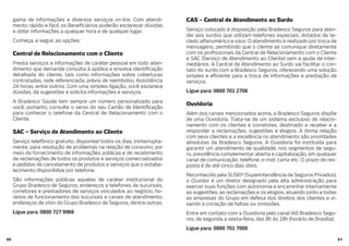 6160
gama de informações e diversos serviços on-line. Com atendi-
mento rápido e fácil, os Bene ciários poderão esclarecer dúvidas
e obter informações a qualquer hora e de qualquer lugar.
Conheça, a seguir, as opções:
Central de Relacionamento com o Cliente
Presta serviços e informações de caráter pessoal em todo aten-
dimento que demande consulta à apólice e envolva identi cação
detalhada do cliente, tais como informações sobre coberturas
contratadas, rede referenciada, prévia de reembolso, Assistência
24 horas, entre outros. Com uma simples ligação, você esclarece
dúvidas, dá sugestões e solicita informações e serviços.
A Bradesco Saúde tem sempre um número personalizado para
você; portanto, consulte o verso do seu Cartão de Identi cação
para conhecer o telefone da Central de Relacionamento com o
Cliente.
SAC – Serviço de Atendimento ao Cliente
Serviço telefônico gratuito, disponível todos os dias, ininterrupta-
mente, para resolução de problemas na relação de consumo, por
meio do fornecimento de informações públicas e de recebimento
de reclamações de todos os produtos e serviços comercializados
e pedidos de cancelamento de produtos e serviços que o estabe-
lecimento disponibilize por telefone.
São informações públicas aquelas de caráter institucional do
Grupo Bradesco de Seguros, endereços e telefones de sucursais,
corretores e prestadores de serviços vinculados ao negócio, ho-
rários de funcionamento das sucursais e canais de atendimento,
endereços de sites do Grupo Bradesco de Seguros, dentre outras.
Ligue para: 0800 727 9966
CAS – Central de Atendimento ao Surdo
Serviço colocado à disposição pela Bradesco Seguros para aten-
der aos surdos que utilizam telefones especiais, dotados de te-
clado alfanumérico e visor. O atendimento é realizado por troca de
mensagens, permitindo que o cliente se comunique diretamente
com os pro ssionais da Central de Relacionamento com o Cliente
e SAC (Serviço de Atendimento ao Cliente) sem a ajuda de inter-
mediários. A Central de Atendimento ao Surdo vai facilitar o con-
tato do surdo com a Bradesco Seguros, oferecendo uma solução
simples e e ciente para a troca de informações e prestação de
serviços.
Ligue para: 0800 701 2708
Ouvidoria
Além dos canais mencionados acima, a Bradesco Seguros dispõe
de uma Ouvidoria. Trata-se de um sistema exclusivo de relacio-
namento com os clientes e corretores, destinado a receber e a
responder a reclamações, sugestões e elogios. A ótima relação
com seus clientes e a excelência no atendimento são prioridades
absolutas da Bradesco Seguros. A Ouvidoria foi instituída para
garantir um atendimento de qualidade, nos segmentos de segu-
ro, previdência complementar aberta e capitalização, em qualquer
canal de comunicação: telefone, e-mail, carta etc. O prazo de res-
posta é de até cinco dias úteis.
Reconhecido pela SUSEP (Superintendência de Seguros Privados),
o Ouvidor é um diretor designado pela alta administração para
exercer suas funções com autonomia e encaminhar internamente
as sugestões, as reclamações e os elogios, atuando junto a todas
as empresas do Grupo em defesa dos direitos dos clientes e vi-
sando à correção de falhas ou omissões.
Entre em contato com a Ouvidoria pelo canal Alô Bradesco Segu-
ros, de segunda a sexta-feira, das 8h às 18h (horário de Brasília).
Ligue para: 0800 701 7000
 