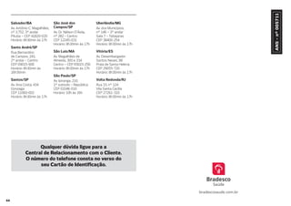 64
Salvador/BA
Av. Antônio C. Magalhães,
nº 3.752, 3º andar
Pituba – CEP 41820-020
Horário: 8h30min às 17h
Santo André/SP
Rua Bernardino
de Campos, 241,
2º andar – Centro
CEP 09015-900
Horário: 8h30min às
16h30min
Santos/SP
Av. Ana Costa, 434
Gonzaga
CEP 11060-002
Horário: 8h30min às 17h
São José dos
Campos/SP
Av. Dr. Nélson D’Ávila,
nº 282 – Centro
CEP 12245-031
Horário: 8h30min às 17h
São Luís/MA
Av. Magalhães de
Almeida, 300 e 334
Centro – CEP 65015-250
Horário: 8h30min às 17h
São Paulo/SP
Av. Ipiranga, 210,
1º subsolo – República
CEP 01046-010
Horário: 10h às 16h
Uberlândia/MG
Av. dos Municípios,
nº 146 – 3º andar
Sala 7 – Tabajaras
CEP 38400-254
Horário: 8h30min às 17h
Vitória/ES
Av. Desembargador
Santos Neves, 98
Praia de Santa Helena
CEP 29055-720
Horário: 8h30min às 17h
Volta Redonda/RJ
Rua 33, nº 124
Vila Santa Cecília
CEP 27261-310
Horário: 8h30min às 17h
Qualquer dúvida ligue para a
Central de Relacionamento com o Cliente.
O número do telefone consta no verso do
seu Cartão de Identi cação.
 