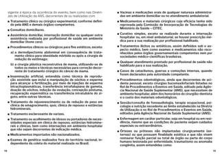 1514
vigente à época da ocorrência do evento, bem como nas Diretri-
zes de Utilização da ANS, decorrentes de ou realizadas com:
Tratamento clínico ou cirúrgico experimental, conforme de ni-
do pela ANS e demais órgãos competentes.
Consultas domiciliares.
Assistência domiciliar, internação domiciliar ou qualquer outra
assistência realizada por pro ssional de saúde em ambiente
domiciliar (home care).
Procedimentos clínicos ou cirúrgicos para ns estéticos, exceto:
a) a dermolipectomia abdominal em consequência de trata-
mento clínico para obesidade mórbida ou após a cirurgia de
redução do estômago;
b) a cirurgia plástica reconstrutiva de mama, utilizando-se de
todos os meios e técnicas necessárias para correção decor-
rente do tratamento cirúrgico do câncer de mama.
Inseminação arti cial, entendida como técnica de reprodu-
ção assistida que inclui a manipulação de oócitos e esperma
para alcançar a fertilização, por meio de injeções de esperma
intracitoplasmáticas, transferência intrafalopiana de gameta,
doação de oócitos, indução da ovulação, concepção póstuma,
recuperação espermática ou transferência intratubária do zi-
goto, entre outras técnicas.
Tratamento de rejuvenescimento ou de redução de peso em
clínica de emagrecimento, spas, clínica de repouso e estâncias
hidrominerais.
Tratamento esclerosante de varizes.
Tratamento ou acolhimento de idosos ou portadores de neces-
sidades especiais em clínica de repouso, estâncias hidromine-
rais e clínicas, bem como internações em ambiente hospitalar
que não sejam decorrentes de indicação médica.
Medicamentos importados não nacionalizados.
Exames de genética realizados fora do território nacional, in-
dependente da coleta do material realizada no Brasil.
Vacinas e medicações orais de qualquer natureza administra-
das em ambiente domiciliar ou no atendimento ambulatorial.
Medicamentos e materiais cirúrgicos cuja e cácia tenha sido
reprovada pela Comissão de Incorporação de Tecnologias do
Ministério da Saúde – CITEC.
Curativo simples, exceto se realizado durante a internação
hospitalar ou, em nível ambulatorial, se houver prescrição mé-
dica para a sua realização por pro ssional habilitado.
Tratamentos ilícitos ou antiéticos, assim de nidos sob o as-
pecto médico, bem como exames e medicamentos não reco-
nhecidos pelos órgãos governamentais competentes nem por
sociedades médico-cientí cas brasileiras.
Qualquer atendimento prestado por pro ssional de saúde não
habilitado para a sua realização.
Casos de cataclismos, guerras e comoções internas, quando
forem declarados pela autoridade competente.
Procedimentos odontológicos, ainda que decorrentes de aci-
dente pessoal, exceto cirurgias bucomaxilofaciais listadas no
Rol de Procedimentos e Eventos em Saúde, editado pela Agên-
cia Nacional de Saúde Suplementar (ANS), que necessitem de
ambiente hospitalar, além dos honorários do cirurgião-dentista
e o custo dos materiais odontológicos.
Sessão/consulta de fonoaudiologia, terapia ocupacional, psi-
cologia e nutrição excedente ao limite estabelecido na Diretriz
de Utilização e no Rol de Procedimentos e Eventos em Saúde,
editados pela Agência Nacional de Saúde Suplementar (ANS).
Enfermagem em caráter particular, seja em hospital ou em resi-
dência, mesmo que as condições do paciente exijam cuidados
especiais ou extraordinários.
Órteses ou próteses não implantadas cirurgicamente (ex-
ternas) ou que possuam nalidade estética e que não visem
restaurar função parcial ou total de órgão ou parte do corpo
humano lesionada por enfermidade, traumatismo ou anomalia
congênita, assim entendidas como:
 
