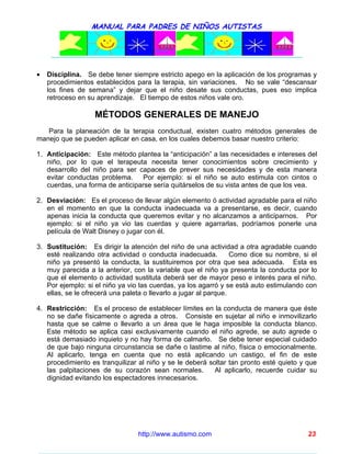MANUAL PARA PADRES DE NIÑOS AUTISTAS




•   Disciplina. Se debe tener siempre estricto apego en la aplicación de los programas y
    procedimientos establecidos para la terapia, sin variaciones. No se vale “descansar
    los fines de semana” y dejar que el niño desate sus conductas, pues eso implica
    retroceso en su aprendizaje. El tiempo de estos niños vale oro.

                   MÉTODOS GENERALES DE MANEJO
   Para la planeación de la terapia conductual, existen cuatro métodos generales de
manejo que se pueden aplicar en casa, en los cuales debemos basar nuestro criterio:

1. Anticipación: Este método plantea la “anticipación” a las necesidades e intereses del
   niño, por lo que el terapeuta necesita tener conocimientos sobre crecimiento y
   desarrollo del niño para ser capaces de prever sus necesidades y de esta manera
   evitar conductas problema. Por ejemplo: si el niño se auto estimula con cintos o
   cuerdas, una forma de anticiparse sería quitárselos de su vista antes de que los vea.

2. Desviación: Es el proceso de llevar algún elemento ó actividad agradable para el niño
   en el momento en que la conducta inadecuada va a presentarse, es decir, cuando
   apenas inicia la conducta que queremos evitar y no alcanzamos a anticiparnos. Por
   ejemplo: si el niño ya vio las cuerdas y quiere agarrarlas, podríamos ponerle una
   película de Walt Disney o jugar con él.

3. Sustitución: Es dirigir la atención del niño de una actividad a otra agradable cuando
   esté realizando otra actividad o conducta inadecuada.          Como dice su nombre, si el
   niño ya presentó la conducta, la sustituiremos por otra que sea adecuada. Esta es
   muy parecida a la anterior, con la variable que el niño ya presenta la conducta por lo
   que el elemento o actividad sustituta deberá ser de mayor peso e interés para el niño.
   Por ejemplo: si el niño ya vio las cuerdas, ya los agarró y se está auto estimulando con
   ellas, se le ofrecerá una paleta o llevarlo a jugar al parque.

4. Restricción: Es el proceso de establecer límites en la conducta de manera que éste
   no se dañe físicamente o agreda a otros. Consiste en sujetar al niño e inmovilizarlo
   hasta que se calme o llevarlo a un área que le haga imposible la conducta blanco.
   Este método se aplica casi exclusivamente cuando el niño agrede, se auto agrede o
   está demasiado inquieto y no hay forma de calmarlo. Se debe tener especial cuidado
   de que bajo ninguna circunstancia se dañe o lastime al niño, física o emocionalmente.
   Al aplicarlo, tenga en cuenta que no está aplicando un castigo, el fin de este
   procedimiento es tranquilizar al niño y se le deberá soltar tan pronto esté quieto y que
   las palpitaciones de su corazón sean normales.         Al aplicarlo, recuerde cuidar su
   dignidad evitando los espectadores innecesarios.




                                 http://www.autismo.com                                  23
 