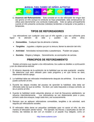 MANUAL PARA PADRES DE NIÑOS AUTISTAS




   c) Ausencia del Reforzamiento: Esto consiste en no dar reforzador de ningún tipo
      (se ignora) al niño aunque la conducta se haya presentado, esta consecuencia se
      utiliza para decrementar una conducta inadecuada. Esto se aplica principalmente
      cuando el niño presenta conductas (rabietas) tendientes a manipular a los padres o
      terapeutas.

                         TIPOS DE REFORZADORES
    Los reforzadores son cualquier cosa que al niño agrade y que sea suficiente para
lograr    la     atención    de     este    y     pueden     ser,   entre      otros:

    •   Comestibles. Cualquier tipo de alimento o bebida.

    •   Tangibles. Juguetes u objetos que por su tersura, llamen la atención del niño.

    •   Actividad. Actividades recreacionales o pasatiempos. Pueden ser juegos.

    •   Sociales. Elogios y halagos. Generalmente, se acompañan de caricias.

                     PRINCIPIOS DE REFORZAMIENTO
    Existen principios que regulan a los reforzadores, los cuales se detallan a continuación
y son de observancia estricta:

1. El refuerzo depende de la exhibición de la habilidad que se esta queriendo enseñar.
   Se determina cual será utilizado para cada programa y en qué forma se dará,
   observando estricto apego.

2. La habilidad debe ser reforzada inmediatamente después de exhibirse. Si se tarda se
   puede confundir al niño.

3. Durante las etapas iniciales del proceso de aprender la habilidad, ésta debe ser
   reforzada cada vez que se exhiba. Es decir, por cada respuesta o ensayo correcto, se
   da un premio al niño.

4. Cuando la habilidad recién adquirida alcanza un nivel de frecuencia satisfactorio, se
   refuerza intermitentemente.   Los reforzadores se van distanciando poco a poco,
   primero cada dos ensayos, luego cada tres y así sucesivamente.

5. Siempre que se apliquen reforzadores comestibles, tangibles o de actividad, será
   seguido por reforzadores sociales.

6. El reforzador debe darse en pequeñas cantidades para no saciar al niño, de otra
   manera el reforzador pierde fuerza. Por ejemplo: las frituras y cacahuates se dan en
   trocitos, las bebidas se dan con un rociador o un popote muy delgado, como un

                                 http://www.autismo.com                                  26
 
