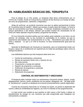 VII. HABILIDADES BÁSICAS DEL TERAPEUTA

    Para el trabajo de un niño autista, un terapeuta debe llevar entrenamiento por un
mínimo de 3 meses, donde se incluya teoría y práctica de las técnicas y el manejo de ellas,
así como de programación, valoración y diagnóstico.

    Antes de continuar, es prudente mencionar que aquí no aplica precisamente el dicho
de “la práctica hace al maestro”, debido que aunque un padre sepa dar terapia, no tiene la
base de conocimientos que tiene el psicólogo. A menudo, terapeutas confunden su rol y
porque aprendieron a dar terapia, piensan que pueden evaluar las necesidades de los
niños (sin haber aplicado ninguna prueba) y programar las terapias.

    Es muy frecuente encontrar padres que han sabido sacar adelante a sus hijos y es de
admirar, sin embargo, esto no los convierte en autoridades en la materia, ya que su
experiencia está basada casi exclusivamente en su hijo. Recordemos que cada niño es
único y especial. Lo que a un niño le funciona, no será necesariamente igual para los
demás.

    Aprender la Modificación de Conducta es importante, pero es fundamental contar con
la guía y apoyo de un profesional con experiencia (no todas los psicólogos saben cómo se
maneja el autismo).

    Las habilidades básicas que todo terapeuta debe tener son:

     •   Control de sentimientos y emociones
     •   Manejo de expresión facial, tono y volumen de voz
     •   Dar instrucciones
     •   Presentación y manejo de material
     •   Registro de programas y conductas
     •   Graficación de programas y conductas
     •   Manejo de apoyos
     •   Elaboración de programas

                 CONTROL DE SENTIMIENTOS Y EMOCIONES
     El terapeuta debe controlar todos sus sentimientos incluyendo tristeza, alegría, coraje,
desesperación, ternura, cariño, problemas con los padres, desagrado, etc. Se debe evitar
la “transferencia”, (cuando un terapeuta se involucra emocionalmente y pierde objetividad).

   Cuando las emociones intervienen en el trabajo de sesión, se pierde la objetividad del
mismo y altera la confiabilidad de registros, así como lo indicado en las programaciones.

    Lo más común que sucede es que cambian el ¡No! suave a ¡No! fuerte o utilizan un
procedimiento de escape en una conducta que esté programada para trabajarse por
reforzamiento o evitación.


                                 http://www.autismo.com                                   37
 
