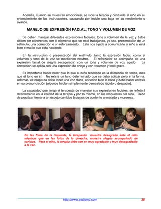 Además, cuando se muestran emociones, se vicia la terapia y confunde al niño en su
entendimiento de las instrucciones, causando por índole una baja en su rendimiento o
avance.

      MANEJO DE EXPRESIÓN FACIAL, TONO Y VOLUMEN DE VOZ

    Se deben manejar diferentes expresiones faciales, tono y volumen de la voz y éstos
deben ser coherentes con el elemento que se esté trabajando, ya sea, presentación de un
estímulo, una corrección o un reforzamiento. Esto nos ayuda a comunicarle al niño si está
bien o mal lo que está haciendo.

    En la instrucción o presentación del estímulo, tanto la expresión facial, como el
volumen y tono de la voz se mantienen neutros. El reforzador se acompaña de una
expresión facial de alegría (exagerada) con un tono y volumen de voz agudo.       La
corrección se aplica con una expresión de enojo y con volumen y tono grave.

    Es importante hacer notar que lo que el niño reconoce es la diferencia de tonos, mas
que el tono en sí. No existe un tono determinado que se deba aplicar pero sí la forma.
Además, el terapeuta debe tener una voz clara, abriendo bien la boca y debe hacer énfasis
en su pronunciación (algunos hablan simplemente demasiado rápido o despacio).

    La capacidad que tenga el terapeuta de manejar sus expresiones faciales, se reflejará
directamente en la calidad de la terapia y por lo mismo, en las respuestas del niño. Debe
de practicar frente a un espejo cambios bruscos de contento a enojado y viceversa.




     En las fotos de la izquierda, la terapeuta muestra desagrado ante el niño
     mientras que en las fotos de la derecha, muestra alegría acompañado de
     caricias. Para el niño, la terapia debe ser en muy agradable y muy desagradable
     a la vez.




                                http://www.autismo.com                                 38
 