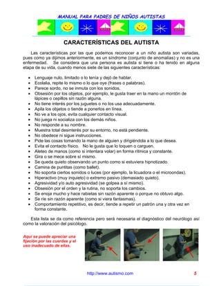 MANUAL PARA PADRES DE NIÑOS AUTISTAS




                      CARACTERÍSTICAS DEL AUTISTA
    Las características por las que podemos reconocer a un niño autista son variadas,
pues como ya dijimos anteriormente, es un síndrome (conjunto de anomalías) y no es una
enfermedad. Se considera que una persona es autista si tiene o ha tenido en alguna
etapa de su vida, cuando menos siete de las siguientes características:

  •   Lenguaje nulo, limitado o lo tenía y dejó de hablar.
  •   Ecolalia, repite lo mismo o lo que oye (frases o palabras).
  •   Parece sordo, no se inmuta con los sonidos.
  •   Obsesión por los objetos, por ejemplo, le gusta traer en la mano un montón de
      lápices o cepillos sin razón alguna.
  •   No tiene interés por los juguetes o no los usa adecuadamente.
  •   Apila los objetos o tiende a ponerlos en línea.
  •   No ve a los ojos, evita cualquier contacto visual.
  •   No juega ni socializa con los demás niños.
  •   No responde a su nombre.
  •   Muestra total desinterés por su entorno, no está pendiente.
  •   No obedece ni sigue instrucciones.
  •   Pide las cosas tomando la mano de alguien y dirigiéndola a lo que desea.
  •   Evita el contacto físico. No le gusta que lo toquen o carguen.
  •   Aleteo de manos (como si intentara volar) en forma rítmica y constante.
  •   Gira o se mece sobre sí mismo.
  •   Se queda quieto observando un punto como si estuviera hipnotizado.
  •   Camina de puntitas (como ballet).
  •   No soporta ciertos sonidos o luces (por ejemplo, la licuadora o el microondas).
  •   Hiperactivo (muy inquieto) o extremo pasivo (demasiado quieto).
  •   Agresividad y/o auto agresividad (se golpea a sí mismo).
  •   Obsesión por el orden y la rutina, no soporta los cambios.
  •   Se enoja mucho y hace rabietas sin razón aparente o porque no obtuvo algo.
  •   Se ríe sin razón aparente (como si viera fantasmas).
  •   Comportamiento repetitivo, es decir, tiende a repetir un patrón una y otra vez en
      forma constante.

   Esta lista se da como referencia pero será necesaria el diagnóstico del neurólogo así
como la valoración del psicólogo.

Aquí se puede apreciar una
fijación por las cuerdas y el
uso inadecuado de ellas.




                                 http://www.autismo.com                                   5
 