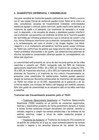 10
6. DIAGNÓSTICO DIFERENCIAL Y COMORBILIDAD
Una gran variedad de trastornos pueden confundirse con el TDAH u ocurrir
con él. Las causas físicas de inatención pueden incluir fallos en la vista o el
oído, convulsiones, secuelas de traumatismos craneales, enfermedades
somáticas agudas o crónicas, pobre nutrición, sueño insuficiente debido a un
trastorno de sueño o al ambiente. Los trastornos de ansiedad o el miedo
real, la depresión, o las secuelas de abusos o abandonos pueden interferir
con la atención. Los pacientes con síndrome de Gilles de la Tourette pueden
ser distraídos por síntomas premonitorios o por el esfuerzo de resistir a los
tics. Varios fármacos interfieren con la atención, incluyendo el fenobarbital
y la carbamacepina, así como el alcohol y las drogas ilegales. Los datos
respecto a si el tratamiento antiasmático teofilina puede causar síntomas
de TDAH son conflictivos. Es posible que tenga efectos sólo en niños que ya
tienen problemas atencionales o de ajuste. Las comunicaciones paternas de
efectos secundarios conductuales adversos pueden no corresponderse con
datos más objetivos.
La comorbilidad está presente en cerca de dos terceras partes de los niños
remitidos a consulta por TDAH, incluyendo más del 50% de trastorno
oposicionista desafiante (TOD), 30 a 50% de trastorno de conducta (TC),
15 a 20% de trastornos afectivos, y 20 a 25% de trastornos de ansiedad. El
síndrome de Tourette y el trastorno de tics crónico frecuentemente se
presentan como comórbidos. En adolescentes, también pueden aparecer
abusos de sustancias. Recientes estimaciones de trastornos del aprendizaje
en TDAH los sitúan en un 10-25%, dependiendo de la población y de los
criterios usados. Los retrasos del habla y del lenguaje son también comunes.
Este alto grado de comorbilidad no se encuentra sólo en los niños remitidos
a consultas.
Trastornos más frecuentemente presentes junto al TDAH
• Trastorno Oposicionista Desafiante: el Trastorno Oposicionista
Desafiante (TOD) consiste en un patrón de conductas negativistas,
hostiles y desafiantes presente de forma persistente durante al menos
6 meses. Dichas conductas incluyen discusiones con adultos, rabietas y
enfados, negativa a cumplir las normas establecidas o las órdenes de los
adultos, mentiras, culpar a otros de malas conductas propias y
resentimiento.
• Trastorno de Conducta: el Trastorno de Conducta (TC) consiste en
un patrón de conductas en el que se violan sistemáticamente las normas
sociales o legales y los derechos básicos de los demás, de forma
 