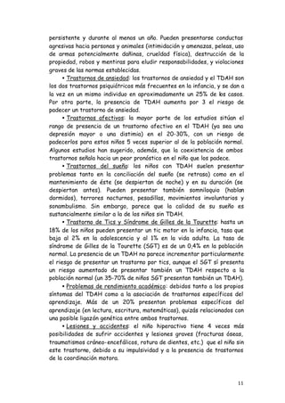 11
persistente y durante al menos un año. Pueden presentarse conductas
agresivas hacia personas y animales (intimidación y amenazas, peleas, uso
de armas potencialmente dañinas, crueldad física), destrucción de la
propiedad, robos y mentiras para eludir responsabilidades, y violaciones
graves de las normas establecidas.
• Trastornos de ansiedad: los trastornos de ansiedad y el TDAH son
los dos trastornos psiquiátricos más frecuentes en la infancia, y se dan a
la vez en un mismo individuo en aproximadamente un 25% de los casos.
Por otra parte, la presencia de TDAH aumenta por 3 el riesgo de
padecer un trastorno de ansiedad.
• Trastornos afectivos: la mayor parte de los estudios sitúan el
rango de presencia de un trastorno afectivo en el TDAH (ya sea una
depresión mayor o una distimia) en el 20-30%, con un riesgo de
padecerlos para estos niños 5 veces superior al de la población normal.
Algunos estudios han sugerido, además, que la coexistencia de ambos
trastornos señala hacia un peor pronóstico en el niño que los padece.
• Trastornos del sueño: los niños con TDAH suelen presentar
problemas tanto en la conciliación del sueño (se retrasa) como en el
mantenimiento de éste (se despiertan de noche) y en su duración (se
despiertan antes). Pueden presentar también somniloquio (hablan
dormidos), terrores nocturnos, pesadillas, movimientos involuntarios y
sonambulismo. Sin embargo, parece que la calidad de su sueño es
sustancialmente similar a la de los niños sin TDAH.
• Trastorno de Tics y Síndrome de Gilles de la Tourette: hasta un
18% de los niños pueden presentar un tic motor en la infancia, tasa que
baja al 2% en la adolescencia y al 1% en la vida adulta. La tasa de
síndrome de Gilles de la Tourette (SGT) es de un 0,4% en la población
normal. La presencia de un TDAH no parece incrementar particularmente
el riesgo de presentar un trastorno por tics, aunque el SGT sí presenta
un riesgo aumentado de presentar también un TDAH respecto a la
población normal (un 35-70% de niños SGT presentan también un TDAH).
• Problemas de rendimiento académico: debidos tanto a los propios
síntomas del TDAH como a la asociación de trastornos específicos del
aprendizaje. Más de un 20% presentan problemas específicos del
aprendizaje (en lectura, escritura, matemáticas), quizás relacionados con
una posible ligazón genética entre ambos trastornos.
• Lesiones y accidentes: el niño hiperactivo tiene 4 veces más
posibilidades de sufrir accidentes y lesiones graves (fracturas óseas,
traumatismos cráneo-encefálicos, rotura de dientes, etc.) que el niño sin
este trastorno, debido a su impulsividad y a la presencia de trastornos
de la coordinación motora.
 