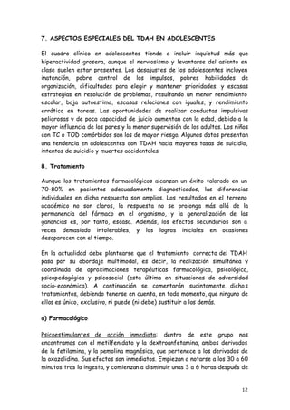 12
7. ASPECTOS ESPECIALES DEL TDAH EN ADOLESCENTES
El cuadro clínico en adolescentes tiende a incluir inquietud más que
hiperactividad grosera, aunque el nerviosismo y levantarse del asiento en
clase suelen estar presentes. Los desajustes de los adolescentes incluyen
inatención, pobre control de los impulsos, pobres habilidades de
organización, dificultades para elegir y mantener prioridades, y escasas
estrategias en resolución de problemas, resultando un menor rendimiento
escolar, baja autoestima, escasas relaciones con iguales, y rendimiento
errático en tareas. Las oportunidades de realizar conductas impulsivas
peligrosas y de poca capacidad de juicio aumentan con la edad, debido a la
mayor influencia de los pares y la menor supervisión de los adultos. Los niños
con TC o TOD comórbidos son los de mayor riesgo. Algunos datos presentan
una tendencia en adolescentes con TDAH hacia mayores tasas de suicidio,
intentos de suicidio y muertes accidentales.
8. Tratamiento
Aunque los tratamientos farmacológicos alcanzan un éxito valorado en un
70-80% en pacientes adecuadamente diagnosticados, las diferencias
individuales en dicha respuesta son amplias. Los resultados en el terreno
académico no son claros, la respuesta no se prolonga más allá de la
permanencia del fármaco en el organismo, y la generalización de las
ganancias es, por tanto, escasa. Además, los efectos secundarios son a
veces demasiado intolerables, y los logros iniciales en ocasiones
desaparecen con el tiempo.
En la actualidad debe plantearse que el tratamiento correcto del TDAH
pasa por su abordaje multimodal, es decir, la realización simultánea y
coordinada de aproximaciones terapéuticas farmacológica, psicológica,
psicopedagógica y psicosocial (esta última en situaciones de adversidad
socio-económica). A continuación se comentarán sucintamente dichos
tratamientos, debiendo tenerse en cuenta, en todo momento, que ninguno de
ellos es único, exclusivo, ni puede (ni debe) sustituir a los demás.
a) Farmacológico
Psicoestimulantes de acción inmediata: dentro de este grupo nos
encontramos con el metilfenidato y la dextroanfetamina, ambos derivados
de la fetilamina, y la pemolina magnésica, que pertenece a los derivados de
la oxazolidina. Sus efectos son inmediatos. Empiezan a notarse a los 30 a 60
minutos tras la ingesta, y comienzan a disminuir unas 3 a 6 horas después de
 