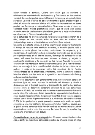 13
haber tomado el fármaco. Quiere esto decir que se requiere la
administración continuada del medicamento, y fraccionada en dos a cuatro
tomas al día, con las pautas que establezca el terapeuta y un control clínico
periódico. La dosis efectiva del psicoestimulante no puede predecirse por la
edad, el peso o la severidad clínica. Así, debe ser incrementada de forma
gradual y en función de la respuesta clínica. No va a ser necesario con estos
fármacos medir niveles plasmáticos, puesto que la dosis oral guarda
estrecha relación con los niveles plasmáticos, pero no lo hace con los niveles
que alcanza en el Sistema Nervioso Central.
En la actualidad no existen estudios suficientes en población menor de 6
años, aunque se han tratado niños de tres años en adelante con
sintomatología severa, obteniéndose un beneficio clínico notable.
En cuanto a su efecto clínico, en el área cognitiva van a mejorar la atención,
el tiempo de reacción ante estímulos externos, la memoria (sobre todo la
memoria a corto plazo), los estilos conductuales de respuesta, y la
impulsividad. A nivel motor reducen la inquietud motora (lo que se entiende
por hiperactividad). En el ámbito escolar, disminuye la distracción en las
tareas, así como las interrupciones verbales y físicas, y mejora el
rendimiento académico y la ejecución de las tareas. Además favorece la
cooperación y la interacción tanto escolar como lúdica. En la familia vamos a
observar una mejoría de la relación verbal, disminución de las críticas de los
padres, y mejores interacciones entre los miembros de la familia,
favoreciéndose así la afectividad. Finalmente, sobre la conducta disocial,
habrá un efecto positivo tanto en la agresividad verbal como en la física y
en las conductas disociales.
Sus efectos secundarios son generalmente leves. Cabe destacar cefalea en
ocasiones (que no suele precisar la retirada del fármaco y tiende a
desaparecer con el tiempo), insomnio y disminución del apetito. Los posibles
efectos sobre el desarrollo ponderato-estatural no se han demostrado
claramente. Es más, los estudios más recientes muestran ausencia de efecto
a este nivel. En todo caso, deben descartarse hipocrecimientos debidos a
otras causas independientes a los psicoestimulantes. Debe tenerse especial
cuidado con el uso de la pemolina debido a la posibilidad de hepatotoxicidad.
El 3% de los pacientes la puede presentar, aunque ésta suele ser aguda,
reversible y leve. No obstante, se han descrito fallos hepáticos agudos, por
lo que el estudio periódico de la función hepática es imprescindible. La FDA
recomienda su control cada dos semanas. De todas formas, la pemolina hoy
en día está prácticamente en desuso.
Psicoestimulantes de acción prolongada: Los fármacos psicoestimulantes han
sido, a partir de la primera comunicación sobre su eficacia clínica en niños
 