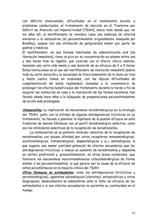 14
con déficits atencionales, dificultades en el rendimiento escolar y
problemas conductuales, el tratamiento de elección en el Trastorno por
Déficit de Atención con Hiperactividad (TDAH), sobre todo desde que, en
los años 60, el metilfenidato se revelara como una molécula de efectos
similares a la benzedrina (el psicoestimulante originalmente ensayado por
Bradley), aunque con una atribución de peligrosidad menor por parte de
padres y médicos.
El metilfenidato, en sus formas habituales de administración oral (de
liberación inmediata), tiene un pico en su concentración en plasma entre una
y dos horas tras su ingesta, que coincide con el efecto clínico máximo,
teniendo una corta vida media y una duración de su eficacia de 2 a 5 horas.
Estas limitaciones en el uso del metilfenidato de liberación inmediata (sobre
todo su corta duración y la necesidad de fraccionamiento de la dosis en tres
y hasta cuatro tomas en ocasiones, con las lógicas dificultades de
cumplimentación de estos regímenes), sumadas a la conveniencia de
prolongar los efectos beneficiosos del tratamiento durante la tarde a fin de
mejorar las conductas en casa y la realización de las tareas escolares, han
llevado desde hace años a la búsqueda de preparaciones psicoestimulantes
de acción más prolongada.
Atomoxetina: La implicación de mecanismos noradrenérgicos en la etiología
del TDAH, junto con la utilidad de algunos antidepresivos tricíclicos en su
tratamiento, ha llevado a plantear la hipótesis de la posible eficacia en este
trastorno de nuevos fármacos con un perfil noradrenérgico selectivo, como
son los inhibidores selectivos de la recaptación de noradrenalina.
La atomoxetina es un potente inhibidor selectivo de la recaptación de
noradrenalina con escasa afinidad por otros receptores monoaminérgicos,
acetilcolinérgicos, histaminérgicos, dopaminérgicos y a1-2 adrenérgicos, lo
que sugiere una menor cantidad potencial de efectos secundarios que los
antidepresivos tricíclicos, e induce un aumento de noradrenalina y dopamina
en córtex prefrontal y, presumiblemente, en otras áreas cerebrales, que
favorece los mecanismos neurotransmisores catecolaminérgicos de forma
similar a los psicoestimulantes, lo que parece ser la causa de la eficacia de
estos psicofármacos en la mejoría clínica del TDAH.
Otros fármacos no estimulantes: como los antidepresivos (tricíclicos y
serotoninérgicos), agonistas adrenérgicos (clonidina), antipsicóticos y otros
(bupropion). Generalmente se administran ante la falta de eficacia de los
estimulantes o si sus efectos secundarios no permiten su continuidad en el
tiempo.
 