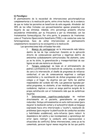 15
b) Psicológico:
El planteamiento de la necesidad de intervenciones psicoterapéuticas
complementarias a la medicación parte, entre otros hechos, de la evidencia
de que no todos los pacientes se benefician de esta segunda. Alrededor del
30% de los niños tratados con psicoestimulantes apenas presentan una
mejoría de sus síntomas. Además, otro porcentaje presenta efectos
secundarios intolerables, por su frecuencia o por su intensidad, con los
tratamientos farmacológicos. Por otra parte, la presencia de trastornos
como el Trastorno Oposicionista Desafiante (TOD), o de conductas como las
heteroagresivas, hace de estas intervenciones un planteamiento
complementario necesario (y no excluyente) a la medicación.
Las aproximaciones más utilizadas han sido:
1. Manejo de contingencias: es la intervención más básica
dentro de las de tipo conductual. Consiste en la aplicación
directa de consecuencias positivas y negativas dentro de
ambientes cuidadosamente estructurados. No obstante, como
ya se ha dicho, la generalización y transportabilidad de sus
logros es aún una materia en discusión.
2. Terapia conductual: se basa en el entrenamiento de
padres y profesores en la medición de conductas, su selección
de cara a la intervención, el diseño de programas de refuerzo
conductual, el uso de consecuencias negativas o castigos
consistentes y la coordinación de dichos programas entre el
colegio y el hogar. Su objetivo son por tanto los adultos
responsables del cuidado del niño. Las ganancias logradas por
estos programas, no obstante, al ser medidas por los propios
cuidadores, implican a veces un sesgo positivo surgido de la
propia satisfacción con el tratamiento más que de auténticas
mejorías.
3. Intervenciones cognitivo-conductuales: se realizan
directamente en el paciente, generalmente en grupos
reducidos. Incluye entrenamientos en auto-instrucciones (para
mejorar la mediación verbal y el autocontrol desde un lenguaje
expresado hacia otro interiorizado u “oculto”), resolución de
problemas (para mejorar la planificación de conductas sociales
y habilidades académicas), auto-refuerzo (para reducir la
dependencia del adulto y sus recompensas), y aprendizaje del
error (para redirigir la conducta ante equivocaciones o
situaciones de conflicto). Estas intervenciones, como ya se ha
comentado, parecen lograr menos mejorías de las que podría
 