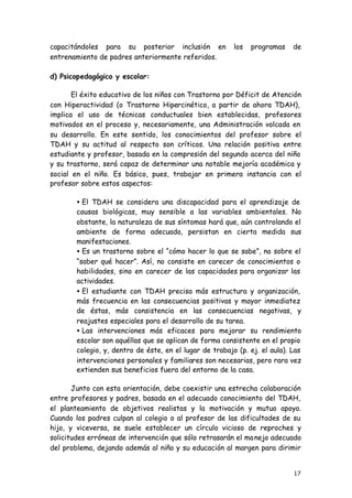 17
capacitándoles para su posterior inclusión en los programas de
entrenamiento de padres anteriormente referidos.
d) Psicopedagógico y escolar:
El éxito educativo de los niños con Trastorno por Déficit de Atención
con Hiperactividad (o Trastorno Hipercinético, a partir de ahora TDAH),
implica el uso de técnicas conductuales bien establecidas, profesores
motivados en el proceso y, necesariamente, una Administración volcada en
su desarrollo. En este sentido, los conocimientos del profesor sobre el
TDAH y su actitud al respecto son críticos. Una relación positiva entre
estudiante y profesor, basada en la compresión del segundo acerca del niño
y su trastorno, será capaz de determinar una notable mejoría académica y
social en el niño. Es básico, pues, trabajar en primera instancia con el
profesor sobre estos aspectos:
• El TDAH se considera una discapacidad para el aprendizaje de
causas biológicas, muy sensible a las variables ambientales. No
obstante, la naturaleza de sus síntomas hará que, aún controlando el
ambiente de forma adecuada, persistan en cierta medida sus
manifestaciones.
• Es un trastorno sobre el “cómo hacer lo que se sabe”, no sobre el
“saber qué hacer”. Así, no consiste en carecer de conocimientos o
habilidades, sino en carecer de las capacidades para organizar las
actividades.
• El estudiante con TDAH precisa más estructura y organización,
más frecuencia en las consecuencias positivas y mayor inmediatez
de éstas, más consistencia en las consecuencias negativas, y
reajustes especiales para el desarrollo de su tarea.
• Las intervenciones más eficaces para mejorar su rendimiento
escolar son aquéllas que se aplican de forma consistente en el propio
colegio, y, dentro de éste, en el lugar de trabajo (p. ej. el aula). Las
intervenciones personales y familiares son necesarias, pero rara vez
extienden sus beneficios fuera del entorno de la casa.
Junto con esta orientación, debe coexistir una estrecha colaboración
entre profesores y padres, basada en el adecuado conocimiento del TDAH,
el planteamiento de objetivos realistas y la motivación y mutuo apoyo.
Cuando los padres culpan al colegio o al profesor de las dificultades de su
hijo, y viceversa, se suele establecer un círculo vicioso de reproches y
solicitudes erróneas de intervención que sólo retrasarán el manejo adecuado
del problema, dejando además al niño y su educación al margen para dirimir
 