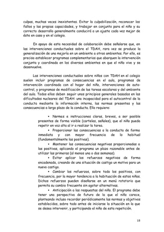 18
culpas, muchas veces inexistentes. Evitar la culpabilización, reconocer los
fallos y las propias capacidades, y trabajar en conjunto para el niño y su
correcto desarrollo generalmente conducirá a un ajuste cada vez mejor de
éste en casa y en el colegio.
En apoyo de esta necesidad de colaboración debe señalarse que, en
las intervenciones conductuales sobre el TDAH, rara vez se produce la
generalización de una mejoría en un ambiente a otros ambientes. Por ello, es
preciso establecer programas complementarios que abarquen la intervención
conjunta y coordinada en los diversos ambientes en que el niño vive y se
desenvuelve.
Las intervenciones conductuales sobre niños con TDAH en el colegio
suelen incluir programas de consecuencias en el aula, programas de
intervención coordinada con el hogar del niño, intervenciones de auto-
control, y programas de modificación de las tareas escolares y del ambiente
del aula. Todos ellos deben seguir unos principios generales basados en las
dificultades nucleares del TDAH: una incapacidad para el autocontrol de la
conducta mediante la información interna, las normas presentes y las
consecuencias a largo plazo de la conducta. Ello requiere:
• Normas e instrucciones claras, breves, a ser posible
presentes de forma visible (carteles, señales), que el niño pueda
repetir en voz alta al ir a realizar la tarea.
• Proporcionar las consecuencias a la conducta de forma
inmediata y con mayor frecuencia de lo habitual
(fundamentalmente las positivas).
• Mantener las consecuencias negativas proporcionadas a
las positivas, aplicando el programa un plazo razonable antes de
utilizar las primeras (al menos una o dos semanas).
• Evitar aplicar los refuerzos negativos de forma
encadenada, creando de una situación de castigo un motivo para un
nuevo castigo.
• Cambiar los refuerzos, sobre todo los positivos, con
frecuencia, por la mayor tendencia a la habituación de estos niños.
Dichos refuerzos pueden diseñarse en un menú rotatorio que
permita su cambio frecuente sin agotar alternativas.
• Anticipación a las respuestas del niño. El programa debe
tener una perspectiva de futuro de la que el niño carece,
planteando incluso recordar periódicamente las normas y objetivos
establecidos, sobre todo antes de iniciarse la situación en la que
se desea intervenir, y participando el niño de esta repetición.
 