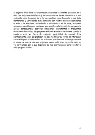 19
El objetivo final debe ser desarrollar programas fácilmente aplicables en el
aula. Los objetivos académicos y de sociabilización deben enseñarse a la vez,
indicando tanto los pasos de la tarea a realizar como la conducta que debe
mantenerse, y verificando dicha conducta con relativa brevedad (animando
al niño si la mantiene, recordando la adecuada si no lo hace, utilizando
preguntas sencillas para mantener su atención en la lección), lo que permite
aplicar consecuencias positivas inmediatas, consistentes y frecuentes,
reforzando la utilidad del programa más que si sólo se interviene cuando la
conducta está ya fuera de cualquier posibilidad de control. Este
planteamiento exige del profesor tan solo modificar su forma de interacción
con el niño para atender más a las actitudes positivas que a las negativas con
el simple método de plantear objetivos menos ambiciosos pero más realistas
y a corto plazo, por lo que dispondrá de más oportunidades para felicitar al
niño que para reñirle.
 