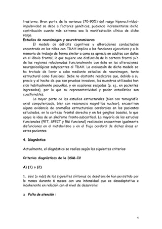 4
trastorno. Gran parte de la varianza (70-90%) del rasgo hiperactividad-
impulsividad se debe a factores genéticos, pudiendo incrementarse dicha
contribución cuanto más extrema sea la manifestación clínica de dicho
rasgo.
Estudios de neuroimagen y neurotransmisores
El modelo de déficits cognitivos y alteraciones conductuales
encontrado en los niños con TDAH implica a las funciones ejecutivas y a la
memoria de trabajo de forma similar a como se aprecia en adultos con daños
en el lóbulo frontal, lo que sugiere una disfunción de la corteza frontal y/o
de las regiones relacionadas funcionalmente con ésta en las alteraciones
neuropsicológicas subyacentes al TDAH. La evaluación de dicho modelo se
ha tratado de llevar a cabo mediante estudios de neuroimagen, tanto
estructural como funcional. Debe no obstante recalcarse que, debido a su
precio y al hecho de que son pruebas invasivas, las muestras utilizadas han
sido habitualmente pequeñas, y en ocasiones sesgadas (p. ej., en pacientes
ingresados), por lo que su representatividad y poder estadístico son
cuestionables.
La mayor parte de los estudios estructurales (bien con tomografía
axial computerizada, bien con resonancia magnética nuclear), encuentran
alguna evidencia de anomalías estructurales cerebrales en los pacientes
estudiados, en la corteza frontal derecha y en los ganglios basales, lo que
apoya la idea de un síndrome fronto-subcortical. La mayoría de los estudios
funcionales (PET, SPECT y RM funcional) realizados encuentran igualmente
disfunciones en el metabolismo o en el flujo cerebral de dichas áreas en
estos pacientes.
4. Diagnóstico
Actualmente, el diagnóstico se realiza según los siguientes criterios:
Criterios diagnósticos de la DSM-IV
A) (1) o (2)
1. seis (o más) de los siguientes síntomas de desatención han persistido por
lo menos durante 6 meses con una intensidad que es desadaptativa e
incoherente en relación con el nivel de desarrollo:
q Falta de atención :
 