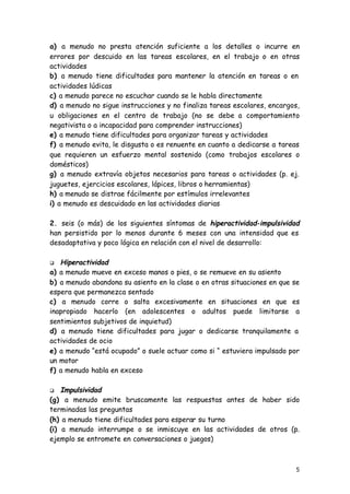 5
a) a menudo no presta atención suficiente a los detalles o incurre en
errores por descuido en las tareas escolares, en el trabajo o en otras
actividades
b) a menudo tiene dificultades para mantener la atención en tareas o en
actividades lúdicas
c) a menudo parece no escuchar cuando se le habla directamente
d) a menudo no sigue instrucciones y no finaliza tareas escolares, encargos,
u obligaciones en el centro de trabajo (no se debe a comportamiento
negativista o a incapacidad para comprender instrucciones)
e) a menudo tiene dificultades para organizar tareas y actividades
f) a menudo evita, le disgusta o es renuente en cuanto a dedicarse a tareas
que requieren un esfuerzo mental sostenido (como trabajos escolares o
domésticos)
g) a menudo extravía objetos necesarios para tareas o actividades (p. ej.
juguetes, ejercicios escolares, lápices, libros o herramientas)
h) a menudo se distrae fácilmente por estímulos irrelevantes
i) a menudo es descuidado en las actividades diarias
2. seis (o más) de los siguientes síntomas de hiperactividad-impulsividad
han persistido por lo menos durante 6 meses con una intensidad que es
desadaptativa y poco lógica en relación con el nivel de desarrollo:
q Hiperactividad
a) a menudo mueve en exceso manos o pies, o se remueve en su asiento
b) a menudo abandona su asiento en la clase o en otras situaciones en que se
espera que permanezca sentado
c) a menudo corre o salta excesivamente en situaciones en que es
inapropiado hacerlo (en adolescentes o adultos puede limitarse a
sentimientos subjetivos de inquietud)
d) a menudo tiene dificultades para jugar o dedicarse tranquilamente a
actividades de ocio
e) a menudo “está ocupado” o suele actuar como si “ estuviera impulsado por
un motor
f) a menudo habla en exceso
q Impulsividad
(g) a menudo emite bruscamente las respuestas antes de haber sido
terminadas las preguntas
(h) a menudo tiene dificultades para esperar su turno
(i) a menudo interrumpe o se inmiscuye en las actividades de otros (p.
ejemplo se entromete en conversaciones o juegos)
 