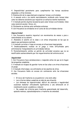 7
4. Imposibilidad persistente para cumplimentar las tareas escolares
asignadas u otras misiones.
5. Disminución de la capacidad para organizar tareas y actividades.
6. A menudo evita o se siente marcadamente incómodo ante tareas tales
como los deberes escolares que requieren un esfuerzo mental mantenido.
7. A menudo pierde objetos necesarios para unas tareas o actividades, tales
como material escolar, libros, etc.
8. Fácilmente se distrae ante estímulos externos.
9. Con frecuencia es olvidadizo en el curso de las actividades diarias
Hiperactividad
1. Con frecuencia muestra inquietud con movimientos de manos o pies o
removiéndose en su asiento.
2. Abandona el asiento en la clase o en otras situaciones en las que se
espera que permanezca sentado.
3. A menudo corretea o trepa en exceso en situaciones inapropiadas.
4. Inadecuadamente ruidoso en el juego o tiene dificultades para
entretenerse tranquilamente en actividades lúdicas.
5. Persistentemente exhibe un patrón de actividad excesiva que no es
modificable sustancialmente por los requerimientos del entorno social.
Impulsividad
1. Con frecuencia hace exclamaciones o responde antes de que se le hagan
las preguntas completas.
2. A menudo es incapaz de guardar turno en las colas o en otras situaciones
en grupo.
3. A menudo interrumpe o se entromete en los asuntos de otros.
4. Con frecuencia habla en exceso sin contenerse ante las situaciones
sociales.
• El inicio del trastorno no es posterior a los siete años
• Los criterios deben cumplirse en más de una situación
• Los síntomas de hiperactividad, déficit de atención e impulsividad
ocasionan malestar clínicamente significativo o una alteración en el
rendimiento social, académico o laboral.
• No cumple los criterios para trastorno generalizado del desarrollo,
episodio maniaco, episodiodepresivo o trastorno de ansiedad.
 