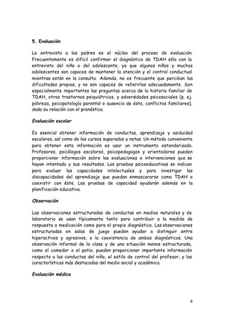 8
5. Evaluación
La entrevista a los padres es el núcleo del proceso de evaluación.
Frecuentemente es difícil confirmar el diagnóstico de TDAH sólo con la
entrevista del niño o del adolescente, ya que algunos niños y muchos
adolescentes son capaces de mantener la atención y el control conductual
mientras están en la consulta. Además, no es frecuente que perciban las
dificultades propias, y no son capaces de referirlas adecuadamente. Son
especialmente importantes las preguntas acerca de la historia familiar de
TDAH, otros trastornos psiquiátricos, y adversidades psicosociales (p. ej.
pobreza, psicopatología parental o ausencia de ésta, conflictos familiares),
dada su relación con el pronóstico.
Evaluación escolar
Es esencial obtener información de conductas, aprendizaje y asiduidad
escolares, así como de los cursos superados y notas. Un método conveniente
para obtener esta información es usar un instrumento estandarizado.
Profesores, psicólogos escolares, psicopedagogos y orientadores pueden
proporcionar información sobre las evaluaciones e intervenciones que se
hayan intentado y sus resultados. Las pruebas psicoeducativas se indican
para evaluar las capacidades intelectuales y para investigar las
discapacidades del aprendizaje que puedan enmascararse como TDAH o
coexistir con éste. Las pruebas de capacidad ayudarán además en la
planificación educativa.
Observación
Las observaciones estructuradas de conductas en medios naturales y de
laboratorio se usan típicamente tanto para contribuir a la medida de
respuesta a medicación como para el propio diagnóstico. Las observaciones
estructuradas en salas de juego pueden ayudar a distinguir entre
hiperactivos y agresivos, o la coexistencia de ambos diagnósticos. Una
observación informal de la clase y de una situación menos estructurada,
como el comedor o el patio, pueden proporcionar importante información
respecto a las conductas del niño, el estilo de control del profesor, y las
características más destacadas del medio social y académico.
Evaluación médica
 