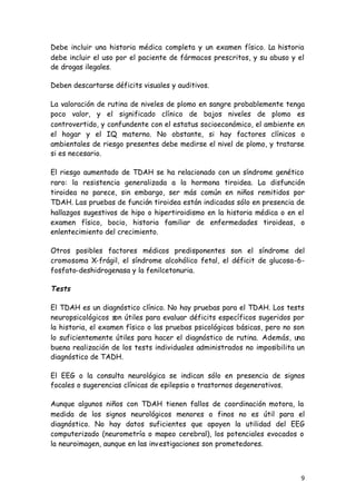 9
Debe incluir una historia médica completa y un examen físico. La historia
debe incluir el uso por el paciente de fármacos prescritos, y su abuso y el
de drogas ilegales.
Deben descartarse déficits visuales y auditivos.
La valoración de rutina de niveles de plomo en sangre probablemente tenga
poco valor, y el significado clínico de bajos niveles de plomo es
controvertido, y confundente con el estatus socioeconómico, el ambiente en
el hogar y el IQ materno. No obstante, si hay factores clínicos o
ambientales de riesgo presentes debe medirse el nivel de plomo, y tratarse
si es necesario.
El riesgo aumentado de TDAH se ha relacionado con un síndrome genético
raro: la resistencia generalizada a la hormona tiroidea. La disfunción
tiroidea no parece, sin embargo, ser más común en niños remitidos por
TDAH. Las pruebas de función tiroidea están indicadas sólo en presencia de
hallazgos sugestivos de hipo o hipertiroidismo en la historia médica o en el
examen físico, bocio, historia familiar de enfermedades tiroideas, o
enlentecimiento del crecimiento.
Otros posibles factores médicos predisponentes son el síndrome del
cromosoma X-frágil, el síndrome alcohólico fetal, el déficit de glucosa-6-
fosfato-deshidrogenasa y la fenilcetonuria.
Tests
El TDAH es un diagnóstico clínico. No hay pruebas para el TDAH. Los tests
neuropsicológicos son útiles para evaluar déficits específicos sugeridos por
la historia, el examen físico o las pruebas psicológicas básicas, pero no son
lo suficientemente útiles para hacer el diagnóstico de rutina. Además, una
buena realización de los tests individuales administrados no imposibilita un
diagnóstico de TADH.
El EEG o la consulta neurológica se indican sólo en presencia de signos
focales o sugerencias clínicas de epilepsia o trastornos degenerativos.
Aunque algunos niños con TDAH tienen fallos de coordinación motora, la
medida de los signos neurológicos menores o finos no es útil para el
diagnóstico. No hay datos suficientes que apoyen la utilidad del EEG
computerizado (neurometría o mapeo cerebral), los potenciales evocados o
la neuroimagen, aunque en las investigaciones son prometedores.
 