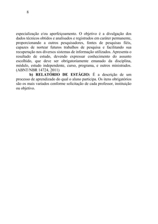 8
especialização e/ou aperfeiçoamento. O objetivo é a divulgação dos
dados técnicos obtidos e analisados e registrados em caráter permanente,
proporcionando a outros pesquisadores, fontes de pesquisas fiéis,
capazes de nortear futuros trabalhos de pesquisa e facilitando sua
recuperação nos diversos sistemas de informação utilizados. Apresenta o
resultado de estudo, devendo expressar conhecimento do assunto
escolhido, que deve ser obrigatoriamente emanado da disciplina,
módulo, estudo independente, curso, programa, e outros ministrados.
(ABNT/NBR 14724, 2011)
b) RELATÓRIO DE ESTÁGIO: É a descrição de um
processo de aprendizado do qual o aluno participa. Os itens obrigatórios
são os mais variados conforme solicitação de cada professor, instituição
ou objetivo.
 