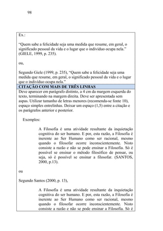98
Ex.:
“Quem sabe a felicidade seja uma medida que resume, em geral, o
significado pessoal da vida e o lugar que o indivíduo ocupa nela.”
(GIELE, 1999, p. 235).
ou,
Segundo Giele (1999, p. 235), “Quem sabe a felicidade seja uma
medida que resume, em geral, o significado pessoal da vida e o lugar
que o indivíduo ocupa nela.”
CITAÇÃO COM MAIS DE TRÊS LINHAS
Deve aparecer em parágrafo distinto, a 4 cm da margem esquerda do
texto, terminando na margem direita. Deve ser apresentada sem
aspas. Utilizar tamanho de letras menores (recomenda-se fonte 10),
espaço simples entrelinhas. Deixar um espaço (1,5) entre a citação e
os parágrafos anterior e posterior.
Exemplos:
A Filosofia é uma atividade resultante da inquietação
cognitiva do ser humano. E por, esta razão, a Filosofia é
inerente ao Ser Humano como ser racional, mesmo
quando o filosofar ocorre inconscientemente. Nisto
consiste a razão e não se pode ensinar a Filosofia. Só é
possível se ensinar o método filosófico de pensar, ou
seja, só é possível se ensinar a filosofar. (SANTOS,
2000, p.13).
ou
Segundo Santos (2000, p. 13),
A Filosofia é uma atividade resultante da inquietação
cognitiva do ser humano. E por, esta razão, a Filosofia é
inerente ao Ser Humano como ser racional, mesmo
quando o filosofar ocorre inconscientemente. Nisto
consiste a razão e não se pode ensinar a Filosofia. Só é
 