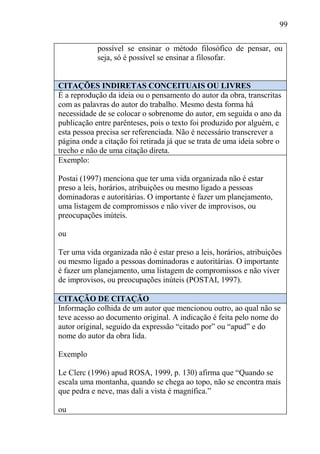 99
possível se ensinar o método filosófico de pensar, ou
seja, só é possível se ensinar a filosofar.
CITAÇÕES INDIRETAS CONCEITUAIS OU LIVRES
É a reprodução da ideia ou o pensamento do autor da obra, transcritas
com as palavras do autor do trabalho. Mesmo desta forma há
necessidade de se colocar o sobrenome do autor, em seguida o ano da
publicação entre parênteses, pois o texto foi produzido por alguém, e
esta pessoa precisa ser referenciada. Não é necessário transcrever a
página onde a citação foi retirada já que se trata de uma ideia sobre o
trecho e não de uma citação direta.
Exemplo:
Postai (1997) menciona que ter uma vida organizada não é estar
preso a leis, horários, atribuições ou mesmo ligado a pessoas
dominadoras e autoritárias. O importante é fazer um planejamento,
uma listagem de compromissos e não viver de improvisos, ou
preocupações inúteis.
ou
Ter uma vida organizada não é estar preso a leis, horários, atribuições
ou mesmo ligado a pessoas dominadoras e autoritárias. O importante
é fazer um planejamento, uma listagem de compromissos e não viver
de improvisos, ou preocupações inúteis (POSTAI, 1997).
CITAÇÃO DE CITAÇÃO
Informação colhida de um autor que mencionou outro, ao qual não se
teve acesso ao documento original. A indicação é feita pelo nome do
autor original, seguido da expressão “citado por” ou “apud” e do
nome do autor da obra lida.
Exemplo
Le Clerc (1996) apud ROSA, 1999, p. 130) afirma que “Quando se
escala uma montanha, quando se chega ao topo, não se encontra mais
que pedra e neve, mas dali a vista é magnífica.”
ou
 