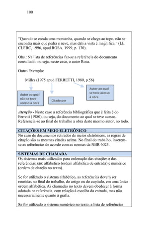 100
“Quando se escala uma montanha, quando se chega ao topo, não se
encontra mais que pedra e neve, mas dali a vista é magnífica.” (LE
CLERC, 1996, apud ROSA, 1999, p. 130).
Obs.: Na lista de referências faz-se a referência do documento
consultado, ou seja, neste caso, o autor Rosa.
Outro Exemplo:
Milles (1975 apud FERRETTI, 1980, p.56)
Atenção - Neste caso a referência bibliográfica que é feita é do
Ferretti (1980), ou seja, do documento ao qual se teve acesso.
Referencia-se ao final do trabalho a obra deste mesmo autor, no todo.
CITAÇÕES EM MEIO ELETRÔNICO
No caso de documentos retirados de meios eletrônicos, as regras de
citação são as mesmas citadas acima. No final do trabalho, inserem-
se as referências de acordo com as normas da NBR 6023.
SISTEMAS DE CHAMADA
Os sistemas mais utilizados para ordenação das citações e das
referências são: alfabético (ordem alfabética de entrada) e numérico
(ordem de citação no texto).
Se for utilizado o sistema alfabético, as referências devem ser
reunidas no final do trabalho, do artigo ou do capítulo, em uma única
ordem alfabética. As chamadas no texto devem obedecer à forma
adotada na referência, com relação à escolha da entrada, mas não
necessariamente quanto à grafia.
Se for utilizado o sistema numérico no texto, a lista de referências
Autor ao qual
não se teve
acesso à obra
Citado por
Autor ao qual
se teve acesso
à obra
 