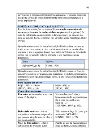 101
deve seguir a mesma ordem numérica crescente. O sistema numérico
não pode ser usado concomitantemente para notas de referência e
notas explicativas.
SISTEMA AUTOR-DATA (ALFABÉTICO)
Para indicar as citações no texto utiliza-se o sobrenome de cada
autor ou pelo nome de cada entidade responsável, seguido(s) da
data de publicação do documento e da(s) página(s) da citação, no
caso de citação direta, separados por vírgula e entre parênteses. (NBR
10520)
Quando o sobrenome do autor/Instituição/Título estiver incluso no
texto, esses devem ser escritos em letras maiúsculas e minúsculas e
somente o ano e a página devem ficar entre parênteses, se for citação
direta. Se for citação indireta somente o ano permanece entre
parênteses.
Direta Indireta
Vieira (1990, p. 3) Vieira (1990)
Quando o sobrenome do autor/Instituição/Título estiver no final da
citação/texto deve ser escrito entre parênteses e em letras maiúsculas,
mantendo o ano e página (citação direta) e ano (citação indireta) entre
parênteses.
Para indicar um autor
Feijó (1998, p. 59) ou
(FEIJÓ, 1998, p. 59)
Feijó (1998) ou
(FEIJÓ, 1998)
Como citar os autores
Um autor - citar o sobrenome e o
ano e nº da página.
“Apesar das aparências, a
desconstrução do logocentrismo
não é uma psicanálise da
filosofia [...]”
(DERRIDA, 1967, p. 293).
Dois a três autores - citar os
respectivos sobrenomes separados
por ponto e vírgula, data da obra e
página da citação.
“Não se mova, faça de conta que
está morta.” (CLARAC;
BONNIN, 1985, p. 72).
Mais de três autores - citar o
sobrenome do primeiro autor
Quanto ao uso de maiúsculas ao
longo do texto, segundo Bastos
 