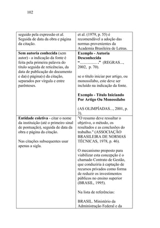 102
seguido pela expressão et al.
Seguida de data da obra e página
da citação.
et al. (1979, p. 55) é
recomendável a adoção das
normas provenientes da
Academia Brasileira de Letras.
Sem autoria conhecida (sem
autor) - a indicação da fonte é
feita pela primeira palavra do
título seguida de reticências, da
data de publicação do documento
e da(s) página(s) da citação,
separados por vírgula e entre
parênteses.
Exemplo - Autoria
Desconhecida
“................. .” (REGRAS...,
2002, p. 70).
se o título iniciar por artigo, ou
monossílabo, este deve ser
incluído na indicação da fonte.
Exemplo - Título Iniciando
Por Artigo Ou Monossílabo
(AS OLIMPÍADAS..., 2001, p.
3).
Entidade coletiva - citar o nome
da instituição (até o primeiro sinal
de pontuação), seguida de data da
obra e página da citação.
Nas citações subsequentes usar
apenas a sigla.
"O resumo deve ressaltar o
objetivo, o método, os
resultados e as conclusões do
trabalho." (ASSOCIAÇÃO
BRASILEIRA DE NORMAS
TÉCNICAS, 1978, p. 46).
O mecanismo proposto para
viabilizar esta concepção é o
chamado Contrato de Gestão,
que conduziria à captação de
recursos privados como forma
de reduzir os investimentos
públicos no ensino superior
(BRASIL, 1995).
Na lista de referências:
BRASIL. Ministério da
Administração Federal e da
 