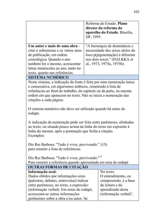 103
Reforma do Estado. Plano
diretor da reforma do
aparelho do Estado. Brasília,
DF, 1995.
Um autor e mais de uma obra -
citar o sobrenome e os vários anos
de publicação, em ordem
cronológica. Quando o ano
também for o mesmo, acrescentar
letras minúsculas ao ano, tanto no
texto, quanto nas referências.
"A hierarquia de dominância e
necessidade dos sexos alelos do
loco p(pigmentação) é diferente
nos dois sexos." (HALKKA et
al., 1973, 1975a, 1975b).
SISTEMA NUMÉRICO
Neste sistema, a indicação da fonte é feita por uma numeração única
e consecutiva, em algarismos arábicos, remetendo à lista de
referências ao final do trabalho, do capítulo ou da parte, na mesma
ordem em que aparecem no texto. Não se inicia a numeração das
citações a cada página.
O sistema numérico não deve ser utilizado quando há notas de
rodapé.
A indicação da numeração pode ser feita entre parênteses, alinhadas
ao texto, ou situada pouco acima da linha do texto em expoente à
linha do mesmo, após a pontuação que fecha a citação.
Exemplos:
Diz Rui Barbosa: "Tudo é viver, previvendo.” (15)
para remeter a lista de referências
Diz Rui Barbosa: "Tudo é viver, previvendo."15
Para remeter a referência quando apresentada em nota de rodapé
OUTRAS FORMAS DE CITAÇÃO
Informação oral:
Dados obtidos por informações orais
(palestras, debates, entrevistas) indicar
entre parênteses, no texto, a expressão:
(informação verbal). Em notas de rodapé,
acrescenta-se outras informações
pertinentes sobre a obra e/ou autor. Se
No texto:
O entendimento, ou
compreensão, é a base
da leitura e do
aprendizado desta
(informação verbal)1
.
 