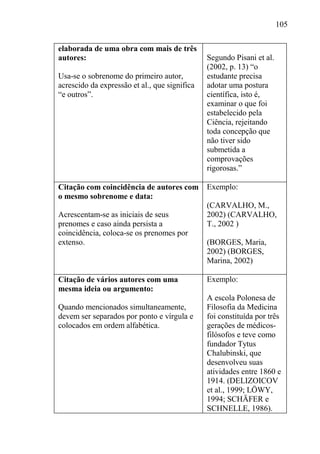 105
elaborada de uma obra com mais de três
autores:
Usa-se o sobrenome do primeiro autor,
acrescido da expressão et al., que significa
“e outros”.
Segundo Pisani et al.
(2002, p. 13) “o
estudante precisa
adotar uma postura
científica, isto é,
examinar o que foi
estabelecido pela
Ciência, rejeitando
toda concepção que
não tiver sido
submetida a
comprovações
rigorosas.”
Citação com coincidência de autores com
o mesmo sobrenome e data:
Acrescentam-se as iniciais de seus
prenomes e caso ainda persista a
coincidência, coloca-se os prenomes por
extenso.
Exemplo:
(CARVALHO, M.,
2002) (CARVALHO,
T., 2002 )
(BORGES, Maria,
2002) (BORGES,
Marina, 2002)
Citação de vários autores com uma
mesma ideia ou argumento:
Quando mencionados simultaneamente,
devem ser separados por ponto e vírgula e
colocados em ordem alfabética.
Exemplo:
A escola Polonesa de
Filosofia da Medicina
foi constituída por três
gerações de médicos-
filósofos e teve como
fundador Tytus
Chalubinski, que
desenvolveu suas
atividades entre 1860 e
1914. (DELIZOICOV
et al., 1999; LÖWY,
1994; SCHÄFER e
SCHNELLE, 1986).
 
