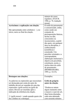 108
número de casos
regulares. (FLECK
1986, p. 76, tradução
nossa).
Acréscimos e explicações em citação:
São apresentadas entre colchetes [ ], no
início, meio ou final da citação.
O estilo de pensamento
é caracterizado, então,
como sendo um
conjunto de
pressuposições básicas,
tácitas ou não,
conscientes ou
inconscientes, a partir
das quais, em qualquer
área ou disciplina, o
conhecimento
[científico] é
construído. Um
perceber orientado e a
correspondente
elaboração intelectual e
objetiva do percebido,
constituem, assim, o
núcleo duro do estilo
de pensamento.
(BOMBASSARO,
1995, p. 14-15).
Destaques nas citações:
As palavras ou expressões que necessitam
ser destacadas por conta do autor do
trabalho devem ser seguidas de uma das
expressões: (grifo nosso) ou (grifo do
autor). Devem ser inseridas após a
indicação da referência da citação.
 (grifo nosso) = usado quando quem cita
faz a ênfase ou o destaque.
Exemplos:
Grifo do próprio
autor da citação.
“Perdeu-se ontem
algum momento entre
o nascer e o por do sol,
duas horas douradas,
cada uma adornada
com sessenta minutos
 