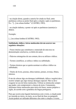 110
- na citação direta, quando a autoria for citada no final, entre
parênteses coloca-se ponto final após a citação e após os parênteses.
Ex.: “[...] na coluna lombar.” (CASTRO, 1983).
- na citação indireta, o ponto vai após os parênteses (autor(es) e
data(s).
Exemplo:
[...] na coluna lombar (CASTRO, 1983).
Sublinhado, itálico e letras maiúsculas devem ocorrer nas
seguintes situações:
- Frases inteiras que constituem o enunciado de uma tese ou
demonstração conclusiva, a critério do autor;
- Palavras estrangeiras de uso comum, deve-se utilizar o itálico;
- Termos científicos, se utiliza o itálico ou sublinhado;
- Termos técnicos que se queira acentuar se utiliza o itálico ou
sublinhado;
- Títulos de livros, poesias, obras teatrais, jornais, revistas, filmes,
músicas.
O ato de colocar algo em destaque (sublinhado, itálico e negrito) deve
ocorrer sempre que algo mereça destaque especial. Não se deve
exagerar no uso de letras maiúsculas. Utilizar as minúsculas sempre
que puder, sem comprometer a clareza do texto. Comumente,
utilizamos letras maiúsculas para início de frases, nomes próprios e
siglas, de acordo com a gramática da língua portuguesa.
Para que ocorra uma ligação harmoniosa com o texto, a citação pode
ser inserida no início, no meio, ou no final da frase ou parágrafo.
Assim poderá ser utilizado diferentes elos entre a citação e o texto,
 