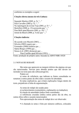 111
conforme os exemplos a seguir:
Citações direta (menos de três Linhas):
Segundo Martins (2002, p. 5), “...”
Para Carvalho (2002 p. 5), “...”
Na reportagem da revista Veja (2001, p. 5) “...”
Bortollini (2000, p. 15) acrescenta que “...”
Para Belli apud Bezerra (2001, p. 18) “...”
Jornal do Brasil (2000, p. 5) diz que “...”
Citações indireta:
De acordo com Mazotti (2001), ...
Silveira (2003) sugere que ...
Fernandes (2000) enfatiza que ...
Opina Borges (1999) que ...
Sousa et al. (2001) destacam que ...
Para Castilho apud Silveira (1991), ...
Fonte: produção do próprio autor, baseada na ABNT/NBR 10520
3.1 NOTAS DE RODAPÉ
São notas que aparecem na margem inferior das páginas em que
são mencionadas. Servem para abordar pontos que não devem ser
incluídos no texto para não sobrecarregá-los.
Podem ser:
a) notas de referência, que indicam as fontes consultadas ou
remetem a outras partes da obra onde o assunto foi abordado;
b) notas explicativas, que evitam explicações longas dentro do
texto, prejudiciais à linha de argumentação.
As notas de rodapé são usadas para:
a) esclarecimentos (comentários, explanações ou traduções);
b) citação de autoridade (indica fonte consultada);
c) referências cruzadas (indica outras partes das da obra, ou
outras obras sobre o assunto mencionado);
Para apresentação das notas de rodapé deve ser observado:
 A chamada às notas é feita por números arábicos, colocados
 